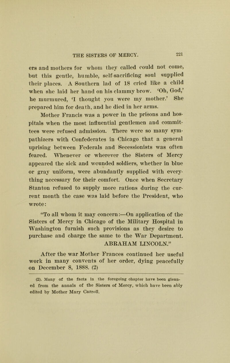 ers and mothers for whom they called could not come, but this gentle, humble, self-sacrificing soul supplied their places. A Southern lad of 18 cried like a child when she laid her hand on his clammy brow. ‘Oh, God,’ he murmured, ‘I thought you were my mother.’ She prepared him for death, and he died in her arms. Mother Francis was a power in the prisons and hos- pitals when the most influential gentlemen and commit- tees were refused admissiou. There were so many sym- pathizers with Confederates in Chicago that a general uprising between Federals and Secessionists was often feared. Whenever or wherever the Sisters of Mercy appeared the sick and wounded soldiers, whether in blue or gray unifonn, were abundantly supplied with eveiy- thing necessary for their comfort. Once when Secretary Stanton refused to supply more rations during the cur- rent month the case was laid before the President, who wrote: “To all whom it may concern:—On application of the Sisters of Mercy in Chicago of the Military Hospital in W'ashington furnish such provisions as they desire to purchase and charge the same to the War Department. ABRAHAM LINCOLN.” After the war Mother Frances continued her useful work in many convents of her order, dying peacefully on December 8, 1888. (2) (2). Many of the facts in the foregoing chapter have been glean- ed from the annals of the Sisters of Mercy, which have been ably edited by Mother Mary Carroll.