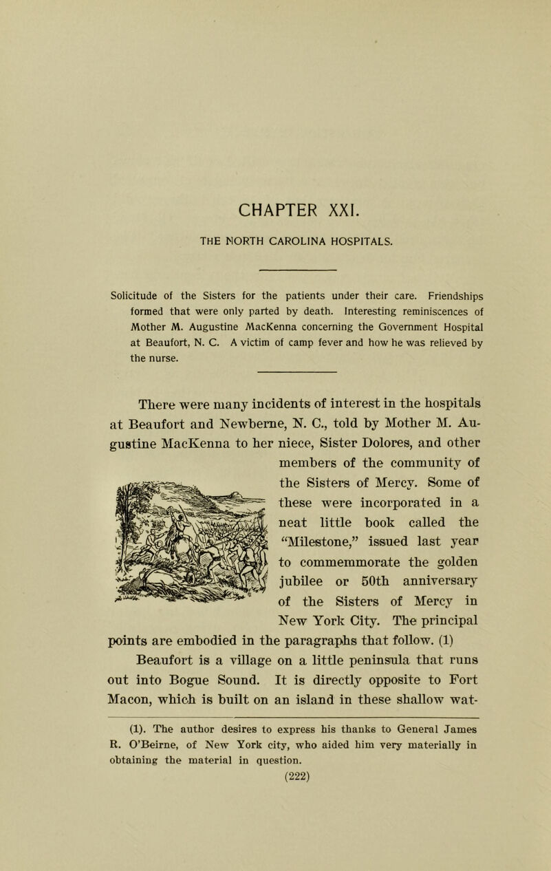 CHAPTER XXI. THE MORTH CAROLINA HOSPITALS. Solicitude of the Sisters for the patients under their care. Friendships formed that were only parted by death. Interesting reminiscences of Mother M. Augustine MacKenna concerning the Government Hospital at Beaufort, N. C. A victim of C2uiip fever and how he was relieved by the nurse. There were many incidents of interest in the hospitals at Beaufort and Newheme, N. C,, told by Mother M, Au- gustine MacKenna to her niece, Sister Dolores, and other members of the community of the Sisters of Mercy. Some of these were incorporated in a neat little book called the “Milestone,” issued last year to commemmorate the golden jubilee or 50th anniversary of the Sisters of Mercy in New York City. The principal points are embodied in the paragraphs that follow. (1) Beaufort is a village on a little peninsula that runs out into Bogue Sound. It is directly opposite to Fort Macon, which is built on an island in these shallow wat- (1). The author desires to express his thanks to General James R. O’Beirne, of New York city, who aided him very materially in obtaining the material in question.