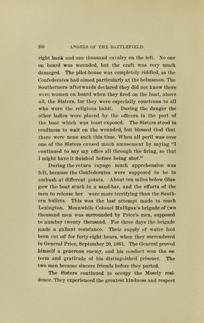 right bank and one thousand cavalry on the left. No one on board was wounded, but the craft was very much damaged. The pilot-house was completely riddled, as the Confederates had aimed particularly at the helmsman. The Southerners afterwards declared they did not know there were women on board when they fired on the boat, above all, the Sisters, for they were especially courteous to all who wore the religious habit. During the danger the other ladies were placed by the officers in the part of the boat which was least exposed. The Sisters stood in readiness to wait on the wounded, but blessed God that there were none such this time. When all peril was over one of the Sisters caused much amusement by saying ‘T continued to say my office all through the firing, so that I might have it finished before being shot.” During the return voyage much apprehension was felt, because the Confederates were supposed to be in ambush at different points. About ten miles below Glas- gow the boat stuck in a sand-bar, and the efforts of the men to release her were more terrifying than the South- ern bullets. This was the last attempt made to reach Lexington. Meanwhile Colonel Mulligan’s brigade of two thousand men was surrounded by Price’s men, supposed to number twenty thousand. For three days the brigade made a gallant resistance. Their supply of water had been cut off for forty-eight hours, when they surrendered to General Price, September 20,1861. The General proved himself a generous enemy, and his conduct won the es- teem and gratitude of his distinguished prisoner. The two men became sincere friends before they parted. The Sisters continued to occupy the Mosely resi- dence. They experienced the greatest kindness and respect