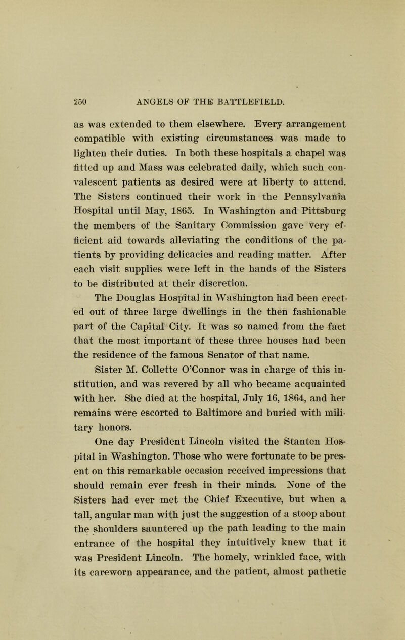 as was extended to them elsewhere. Every arrangement compatible with existing circumstances was made to lighten their duties. In both these hospitals a chapel was fitted up and Mass was celebrated daily, which such con- valescent patients as desired were at liberty to attend. The Sisters continued their work in the Pennsylvania Hospital until May, 1865. In Washington and Pittsburg the members of the Sanitary Commission gave very ef- ficient aid towards alleviating the conditions of the pa- tients by providing delicacies and reading matter. After each visit supplies were left in the hands of the Sisters to be distributed at their discretion. The Douglas Hospital in Washington had been erect- ed out of three large dwellings in the then fashionable part of the Capital City. It was so named from the fact that the most important of these three houses had been the residence of the famous Senator of that name. Sister M. Collette O’Connor was in charge of this in- stitution, and was revered by all who became acquainted with her. She died at the hospital, July 16, 1S64, and her remains were escorted to Baltimore and buried with mili- tary honors. One day President Lincoln visited the Stanton Hos- pital in Washington. Those who were fortunate to be pres- ent on this remarkable occasion received impressions that should remain ever fresh in their minds. None of the Sisters had ever met the Chief Executive, but when a tall, angular man with just the suggestion of a stoop about the shoulders sauntered up the path leading to the main entrance of the hospital they intuitively knew that it was President Lincoln. The homely, wrinkled face, with its careworn appearance, and the patient, almost pathetic