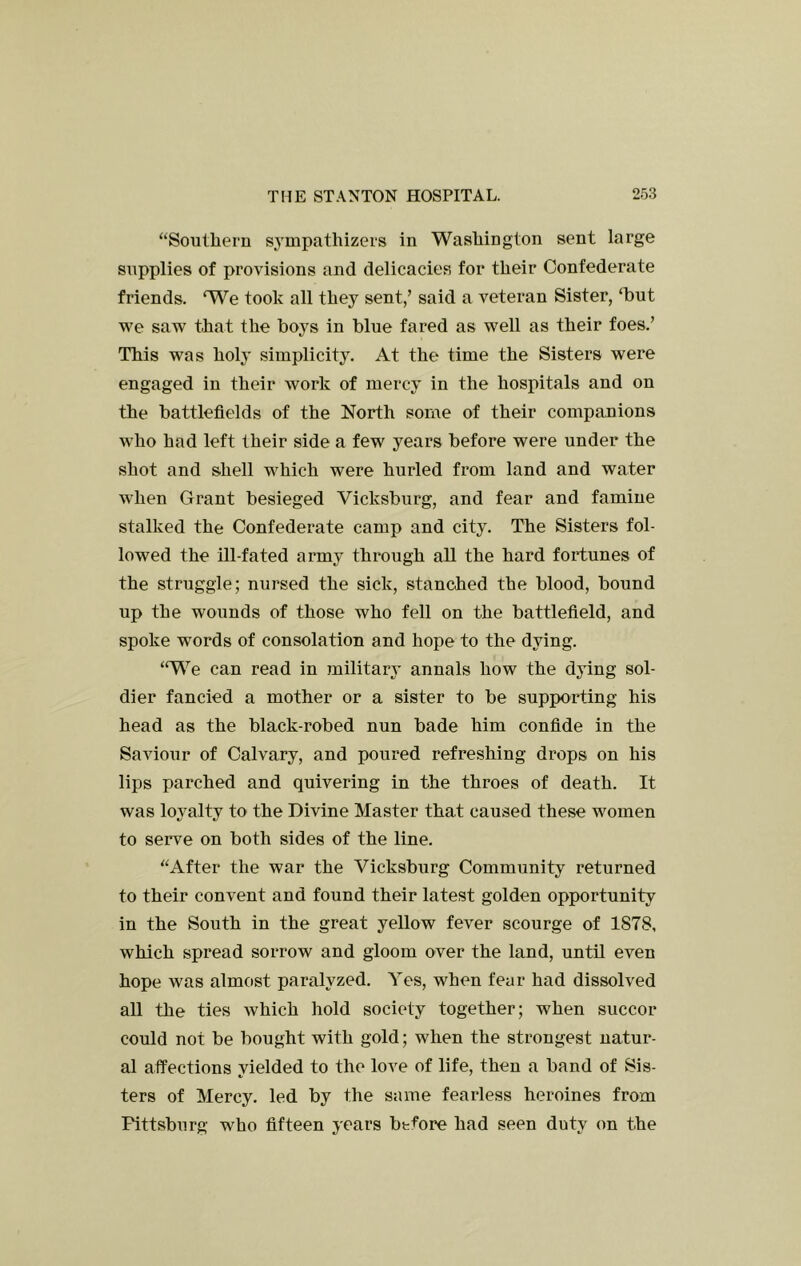 “Soutliern sympathizers in Washington sent large supplies of provisions and delicacies for their Confederate friends. We took all they sent,’ said a veteran Sister, ‘but we saw that the boys in blue fared as well as their foes.’ This was holy simplicity. At the time the Sisters were engaged in their work of mercy in the hospitals and on the battlefields of the North some of their compauions who had left their side a few years before were under the shot and shell which were hurled from land and water when Grant besieged Vicksburg, and fear and famine stalked the Confederate camp and city. The Sisters fol- lowed the ill-fated army through all the hard fortunes of the struggle; nursed the sick, stanched the blood, bound up the wounds of those who fell on the battlefield, and spoke words of consolation and hope to the dying. ‘We can read in military annals how the dying sol- dier fancied a mother or a sister to be supporting his head as the black-robed nun bade him confide in the Saviour of Calvary, and poured refreshing drops on his lips parched and quivering in the throes of death. It was loyalty to the Divine Master that caused these women to serve on both sides of the line. “After the war the Vicksburg Community returned to their convent and found their latest golden opportunity in the South in the great yellow fever scourge of 1878, which spread sorrow and gloom over the land, until even hope was almost pariilyzed. Yes, when fear had dissolved all the ties Avhich hold society together; when succor could not be bought with gold; when the strongest natur- al affections vielded to the love of life, then a band of Sis- ters of Mercy, led by the same fearless heroines from Pittsburg who fifteen years before had seen duty on the