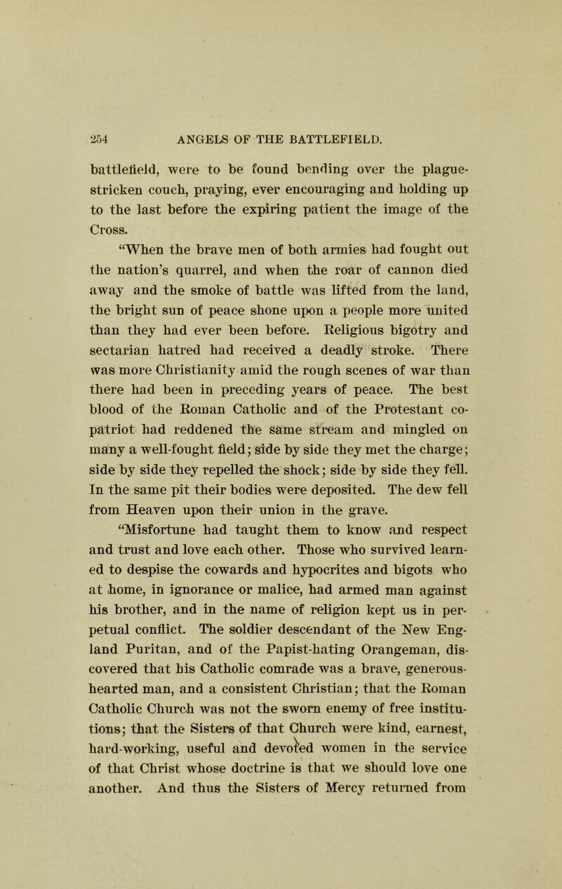 battlefield, were to be found bending over the plague- stricken couch, praying, ever encouraging and holding up to the last before the expiring patient the image of the Cross. ‘‘When the brave men of both armies had fought out the nation’s quarrel, and when the roar of cannon died away and the smoke of battle was lifted from the land, the bright sun of peace shone upon a people more united than they had ever been before. Religious bigotry and sectarian hatred had received a deadly stroke. There was more Christianity amid the rough scenes of war than there had been in preceding years of peace. The best blood of the Roman Catholic and of the Protestant co- patriot had reddened the same stream and mingled on many a well-fought field; side by side they met the charge; side by side they repelled the shock; side by side they fell. In the same pit their bodies were deposited. The dew fell from Heaven upon their union in the grave. “Misfortune had taught them to know and respect and trust and love each other. Those who survived learn- ed to despise the cowards and hypocrites and bigots who at home, in ignorance or malice, had armed man against his brother, and in the name of religion kept us in per- petual conflict. The soldier descendant of the New Eng- land Puritan, and of the Papist-hating Orangeman, dis- covered that his Catholic comrade was a brave, generous- hearted man, and a consistent Christian; that the Roman Catholic Church was not the sworn enemy of free institu- tions; that the Sisters of that Church were kind, earnest, hard-working, useful and devoted women in the service of that Christ whose doctrine is that we should love one another. And thus the Sisters of Mercy retuined from