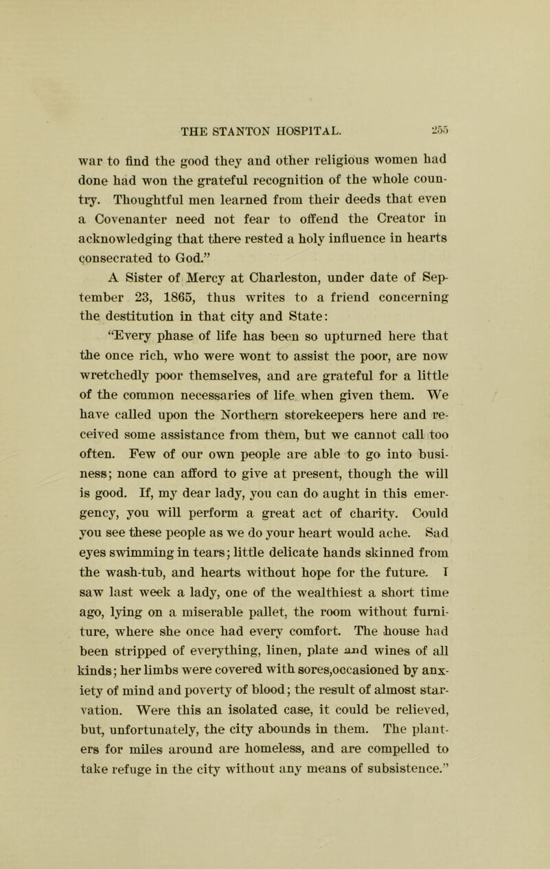 war to find the good they and other religious women had done had won the grateful recognition of the whole coun- try. Thoughtful men learned from their deeds that even a Covenanter need not fear to offend the Creator in acknowledging that there rested a holy infiuence in hearts consecrated to God.” A Sister of Mercy at Charleston, under date of Sep- tember 23, 1865, thus writes to a friend concerning the destitution in that city and State: ‘TEvery phase of life has been so upturned here that the once rich, who were wont to assist the poor, are now wretchedly poor themselves, and are grateful for a little of the common necessaries of life when given them. We have called upon the Northern storekeepers here and re- ceived some assistance from them, but we cannot call too often. Few of our own people are able to go into busi- ness; none can afford to give at present, though the will is good. If, mj^ dear lady, you can do aught in this emer- gency, you will perform a great act of charity. Could you see these people as we do your heart would ache. Sad eyes swimming in tears; little delicate hands skinned from the wash-tub, and hearts without hope for the future. T saw last week a lady, one of the wealthiest a short time ago, lying on a miserable pallet, the room without furni- ture, where she once had every comfort. The house had been stripped of everything, linen, plate and wines of all kinds; her limbs were covered with sores,occasioned by anx- iety of mind and poverty of blood; the result of almost star- vation. Were this an isolated case, it could be relieved, but, unfortunately, the city abounds in them. The plant- ers for miles around are homeless, and are compelled to take refuge in the city without any means of subsistence.”