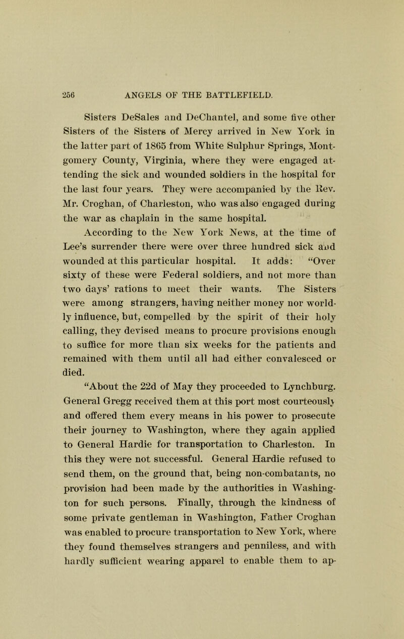 Sisters DeSales and DeCliantel, and some five other Sisters of the Sisters of Mercy arrived in New York in the latter part of 1865 from White Sulphur Springs, Mont- gomery County, Virginia, where they were engaged at- tending the sick and wounded soldiers in the hospital for the last four years. They were accompanied by the llev. Mr. Croghan, of Charleston, who was also engaged during the war as chaplain in the same hospital. According to the New York News, at the time of Lee’s surrender there were over three hundred sick and wounded at this particular hospital. It adds: “Over sixty of these were Federal soldiers, and not more than two days’ rations to meet their wants. The Sisters were among strangers, having neither money nor world- ly influence, but, compelled by the spirit of their holy calling, they devised means to procure provisions enough to suffice for more than six weeks for the patients and remained with them until all had either convalesced or died. “About the 22d of May they proceeded to Lynchburg. General Gregg received them at this port most courteouslv and offered them every means in his power to prosecute their journey to Washington, where they again applied to General Hardie for transportation to Charleston. In this they were not successful. General Hardie refused to send them, on the ground that, being non-combatants, no provision had been made by the authorities in Washing- ton for such persons. Finally, through the kindness of some private gentleman in Washington, Father Croghan was enabled to procure transportation to New York, where they found themselves strangers and penniless, and with hardly sufficient wearing apparol to enable them to ap-