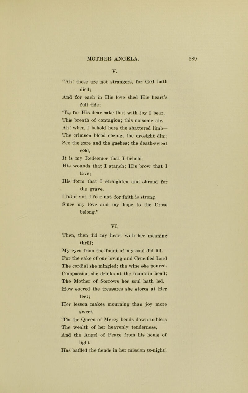 V. “Ah! these are not strangers, for God hath died; And for each in His love shed His heart’s full tide; ‘Tis for His dear sake that with joy I bear, 'ITiis breath of contagion; this noisome air. Ah! when I behold here the shattered limb— The crimson blood oozing, the eyesight dim; See the gore and the gashes; the death-sweat cold. It is my Redeemer that I behold; His wounds that I stanch; His brow that I lave; His form that I straighten and shroud for the grave. I faint not, I fear not, for faith is strong Since my love and my hope to the Cross belong.” VI. Then, then did my heart with her meaning thrill; My eyes from the fount of my soul did fill. For the sake of our loving and Crucified Lord The cordial she mingled; the wine she poured. Compassion she drinks at the fountain head; The Mother of Sorrows her soul hath led. How sacred the treasures she stores at Her feet; Her lesson makes mourning than joy more sweet. ’Tie the Queen of Mercy bends down to bless The wealth of her heavenly tenderness, And the Angel of Peace from his home of light Has baffled the fiends in her mission to-night!