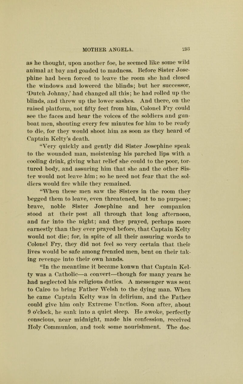 as lie thought, upon another foe, he seemed like some wild animal at bay and goaded to madness. Before Sister Jose- phine had been forced to leave the room she had closed the windows and lowered the blinds; but her successor, ‘Dutch Johnny,’ had changed all this; he had rolled up the blinds, and threw up the lower sashes. And there, on the raised platform, not fifty feet from him. Colonel Fry could see the faces and hear the voices of the soldiers and gun- boat men, shouting every few minutes for him to be ready to die, for they would shoot him as soon as they heard of Captain Kelty’s death. “Very quickly and gently did Sister Josephine speak to the wounded man, moistening his parched lips with a cooling drink, giving what relief she could to the x>oor, tor- tured body, and assuring him that she and the other Sis- ter would not leave him; so he need not fear that the sol- diers would fire while they remained. “V^hen these men saw the Sisters in the room they begged them to leave, even threatened, but to no purpose; brave, noble Sister Josephine and her companion stood at their post all through that long afternoon, and far into the night; and they prayed, perhaps more earnestly than they ever prayed before, that Captain Kelty would not die; for, in spite of all their assuring words to Colonel Fry, they did not feel so very certain that their lives would be safe among frenzied men, bent on their tak- ing revenge into their own hands. “In the meantime it became konwn that Captain Kel- ty was a Catholic—a convert—though for many years he had neglected his religious duties. A messenger was sent to Cairo to bring Father Welsh to the dying man. When he came Captain Kelty was in delirium, and the Father could give him only Extreme TTnction. Soon after, about 9 o’clock, he sank into a quiet sleep. He awoke, perfectly conscious, near midnight, made his confession, received Holy Communion, and took some nourishment. The doc-