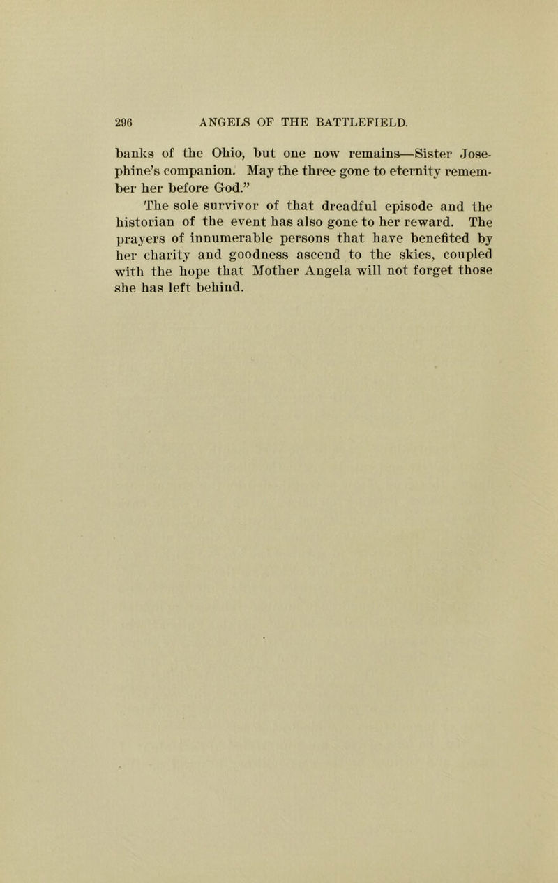 banks of the Ohio, but one now remains—Sister Jose- phine’s companion. May the three gone to eternity remem- ber her before God.” The sole survivor of that dreadful episode and the historian of the event has also gone to her reward. The prayers of innumerable persons that have benefited by her charity and goodness ascend to the skies, coupled with the hope that Mother Angela will not forget those she has left behind.
