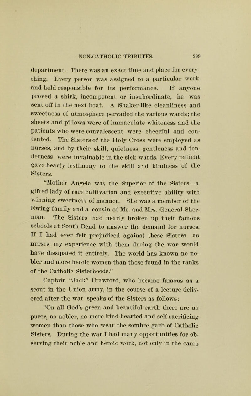 department. Tliere was an exact time and place for every- thing. Every person was assigned to a particular work and held responsible for its performance. If anyone proved a shirk, incompetent or insubordinate, he was sent off in the next boat. A Shaker-like cleanliness and sweetness of atmosphere pervaded the various wards; the sheets and pillows were of immaculate whiteness and the patients who were convalescent were cheerful and con- tented. The Sisters of the Holy Cross were employed as nurses, and by their skill, quietness, gentleness and ten- derness were invaluable in the sick wards. Every patient gave hearty testimony to the skill and kindness of the Sisters. “Mother Angela was the Superior of the Sisters—a gifted lad^^ of rare cultivation and executive ability with winning sweetness of manner. She was a member of the Ewing family and a cousin of Mr. and Mrs. General Sher- man. The Sisters had nearly broken up their famous schools at South Bend to answer the demand for nurses. If I had ever felt prejudiced against these Sisters as nurses, my experience with them during the war would have dissipated it entirely. The world has known no no- bler and more heroic women than those found in the ranks of the Catholic Sisterhoods.” Captain “Jack” Crawford, who became famous as a scout in the Union army, in the course of a lecture deliv- ered after the war speaks of the Sisters as follows: “On all God’s green and beautiful earth there are no purer, no nobler, no more kind-hearted and self-sacrificing women than those who wear the sombre garb of Catholic Sisters. During the war I had many opportunities for ob- serving their noble and heroic work, not only in the camp