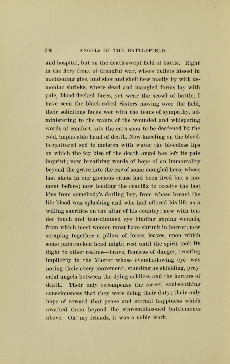 and hospital, but on the death-swept field of battle. Right in the fiery front of dreadful war, where bullets hissed in maddening glee, and shot and shell flew madly by with de- moniac shrieks, where dead and mangled forms lay with pale, blood-flecked faces, yet wear the scowl of battle, I have seen the black-robed Sisters moving over the field, their solicitous faces wet with the tears of sympathy, ad- ministering to the wants of the wounded and whispering words of comfort into the ears soon to be deafened by the cold, implacable hand of death. Now kneeling on the blood- bespattered sod to moisten with water the bloodless lips on which the icy kiss of the death angel has left its pale imprint; now breathing words of hope of an immortality beyond the grave into the ear of some mangled hero, whose last shots in our glorious cause had been fired but a mo- ment before; now holding the crucifix to receive the last kiss from somebody’s darling boy, from whose breast the life blood was splashing and who had offered his life as a willing sacrifice on the altar of his country; now with ten- der touch and tear-dimmed eye binding gaping wounds, from which most women must have shrunk in horror; now scraping together a pillow of forest leaves, upon which some pain-racked head might rest until the spirit took its flight to other realms^—brave, fearless of danger, trusting implicitly in the Master whose overshadowing eye was noting their every movement; standing as shielding, pray- erful angels between the dying soldiers and the horrors of death. Their only recompense the sweet, soul-soothing consciousness that they were doing their duty; their only hope of reward that peace and eternal happiness which awaited them beyond the star-emblazoned battlements above. Oh! my friends, it was a noble work.