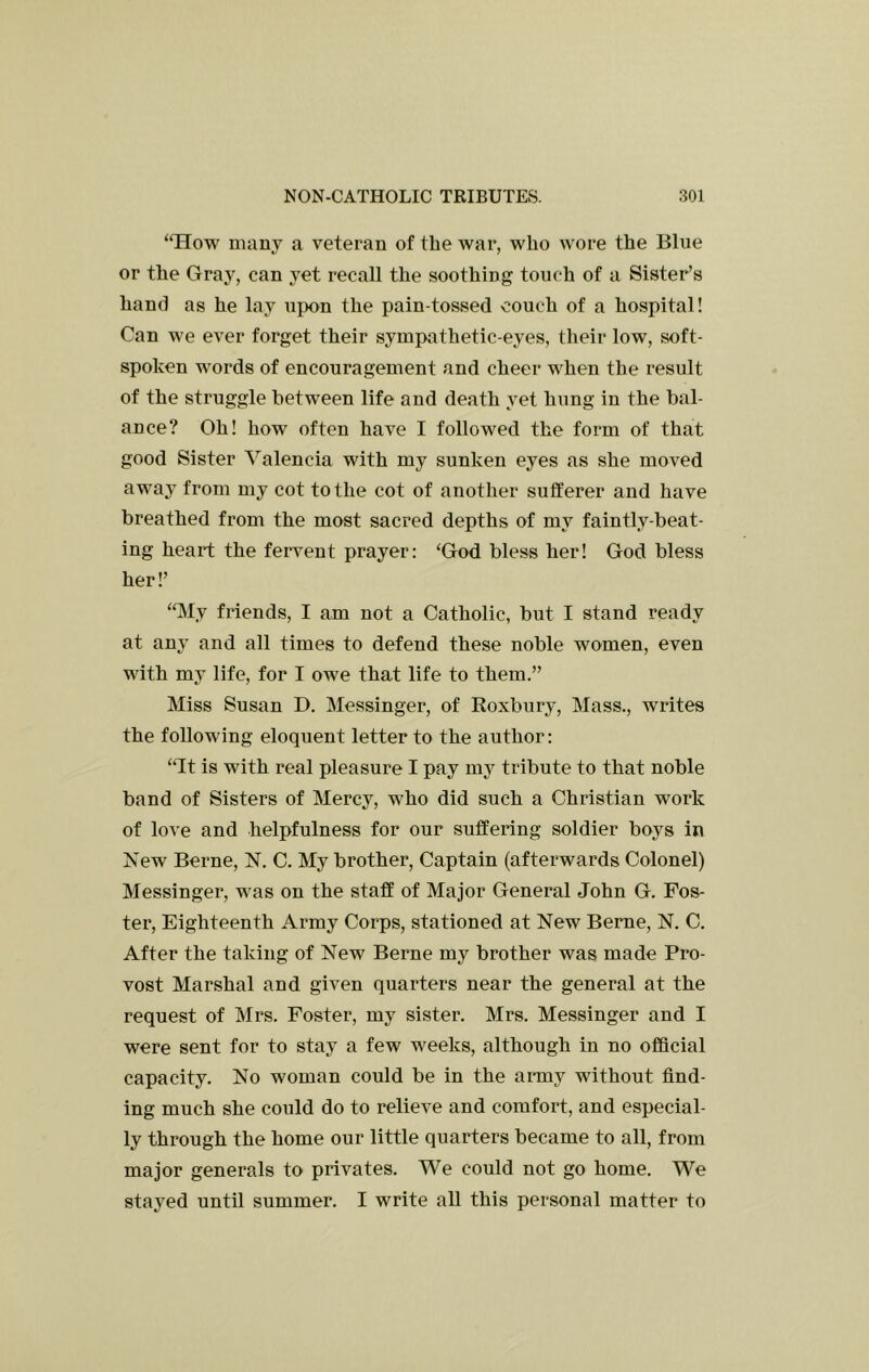 “How many a veteran of the war, who wore the Blue or the Gray, can yet recall the soothing touch of a Sister’s hand as he lay upon the pain-tossed couch of a hospital! Can we ever forget their sympathetic-eyes, their low, soft- spoken words of encouragement and cheer when the result of the struggle between life and death yet hung in the bal- ance? Oh! how often have I followed the form of that good Sister Valencia with my sunken eyes as she moved away from my cot to the cot of another sufferer and have breathed from the most sacred depths of my faintly-beat- ing heart the fervent prayer: ‘God bless her! God bless her!’ “My friends, I am not a Catholic, but I stand ready at any and all times to defend these noble women, even with my life, for I owe that life to them.” Miss Susan D. Messinger, of Roxbury, Mass., writes the following eloquent letter to the author: “It is with real pleasure I pay my tribute to that noble band of Sisters of Mercy, who did such a Christian work of love and helpfulness for our suffering soldier boys in Xew Berne, N. C. My brother. Captain (afterwards Colonel) Messinger, was on the staff of Major General John G. Fos- ter, Eighteenth Army Corps, stationed at New Berne, N. C. After the taking of New Berne my brother was made Pro- vost Marshal and given quarters near the general at the request of Mrs. Foster, my sister. Mrs. Messinger and I were sent for to stay a few weeks, although in no official capacity. No woman could be in the aimy without find- ing much she could do to relieve and comfort, and especial- ly through the home our little quarters became to all, from major generals to privates. We could not go home. We stayed until summer. I write all this personal matter to