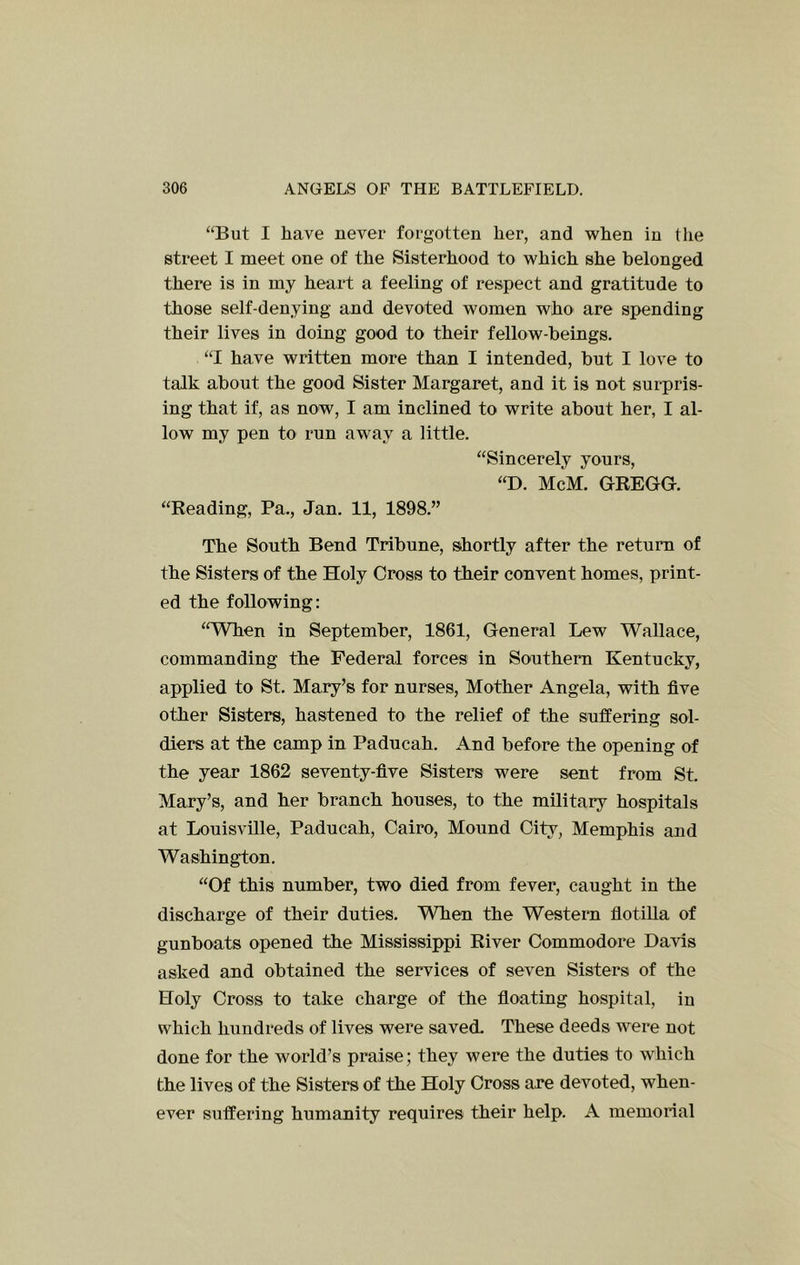 “But I have never forgotten her, and when in the street I meet one of the Sisterhood to which she belonged there is in my heart a feeling of respect and gratitude to those self-denying and devoted Avomen who are spending their lives in doing good to their fellow-beings. “I have written more than I intended, but I love to talk about the good Sister Margaret, and it is not surpris- ing that if, as now, I am inclined to write about her, I al- low my pen to run away a little. “Sincerely yours, “D. McM. GREGG. “Reading, Pa., Jan. 11, 1898.” The South Bend Tribune, shortly after the return of the Sisters of the Holy Cross to their convent homes, print- ed the following: “When in September, 1861, General Lew Wallace, commanding the Federal forces in Southern Kentucky, applied to St. Mary’s for nurses. Mother Angela, with five other Sisters, hastened to the relief of the suffering sol- diers at the camp in Paducah. And before the opening of the year 1862 seventy-five Sisters were sent from St. Mary’s, and her branch houses, to the military hospitals at Louisville, Paducah, Cairo, Mound City, Memphis and Washington. “Of this number, two died from fever, caught in the discharge of their duties. WTien the Western fiotiUa of gunboats opened the Mississippi River Commodore Davis asked and obtained the services of seven Sisters of the Holy Cross to take charge of the fioating hospital, in which hundreds of lives were saved- These deeds were not done for the world’s praise; they were the duties to which the lives of the Sisters of the Holy Cross are devoted, when- ever suffering humanity requires their help. A memorial