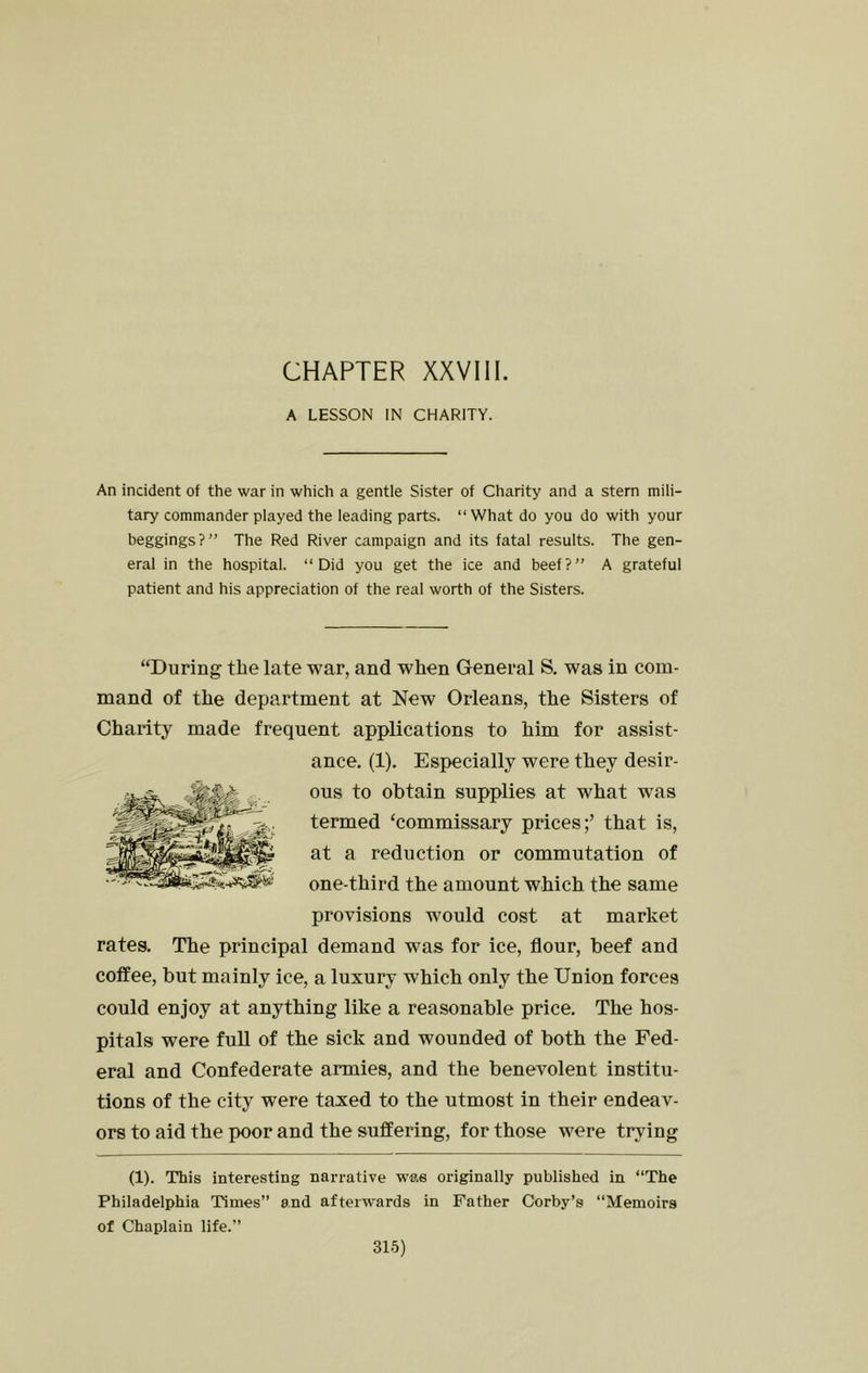 CHAPTER XXVIll. A LESSON IN CHARITY. An incident of the war in which a gentle Sister of Charity and a stern mili- tary commander played the leading parts. “What do you do with your beggings?” The Red River campaign and its fatal results. The gen- eral in the hospital. “Did you get the ice and beef?” A grateful patient and his appreciation of the real worth of the Sisters. “During the late war, and when General S. was in com- mand of the department at New Orleans, the Sisters of Charity made frequent applications to him for assist- ance. (1). Especially were they desir- ous to obtain supplies at what was termed ‘commissary prices;’ that is, at a reduction or commutation of one-third the amount which the same provisions would cost at market rates. The principal demand was for ice, flour, beef and coffee, but mainly ice, a luxury which only the Union forces could enjoy at anything like a reasonable price. The hos- pitals were full of the sick and wounded of both the Fed- eral and Confederate armies, and the benevolent institu- tions of the city were taxed to the utmost in their endeav- ors to aid the poor and the suffering, for those were trying (1). This interesting narrative was originally published in “The Philadelphia Times” and afterwards in Father Corby’s “Memoirs of Chaplain life.”