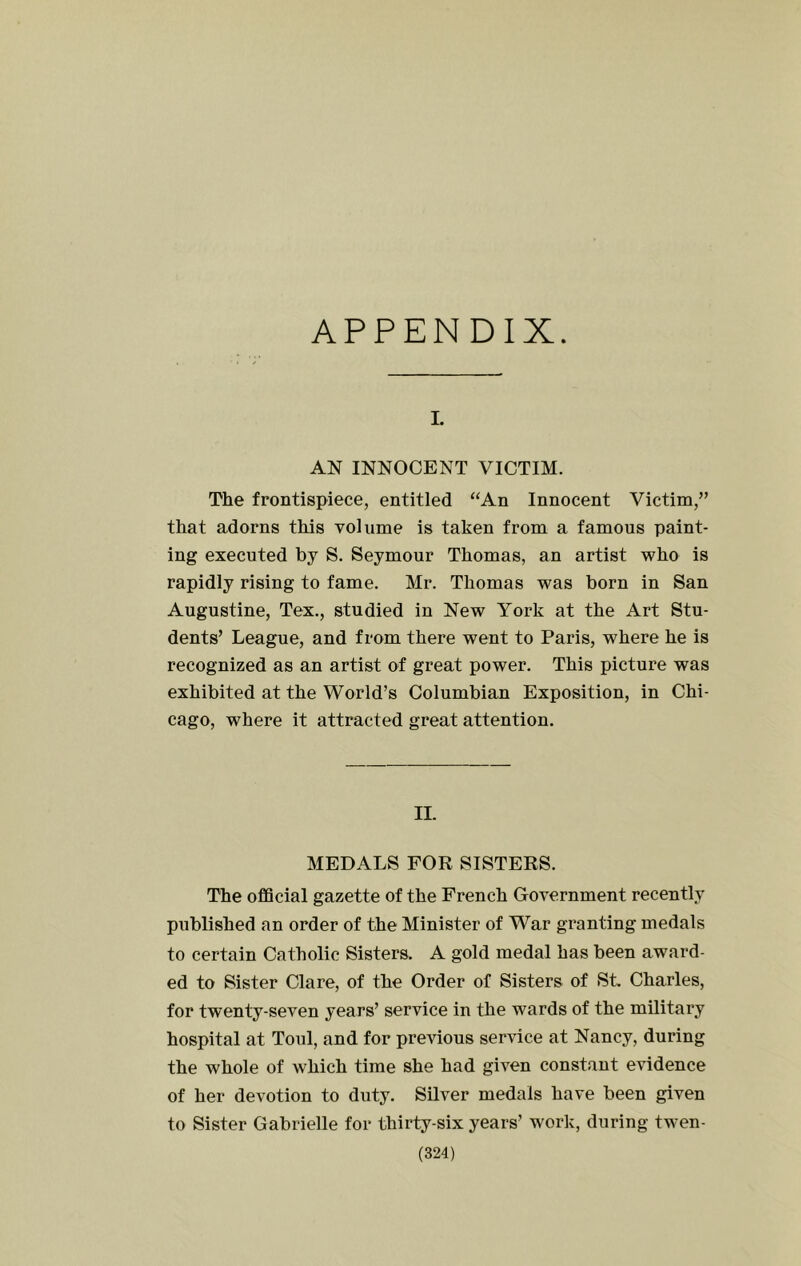 APPENDIX. I. AN INNOCENT VICTIM. The frontispiece, entitled ‘‘An Innocent Victim,” that adorns this volume is taken from a famous paint- ing executed by S. Seymour Thomas, an artist who is rapidly rising to fame. Mr. Thomas was born in San Augustine, Tex., studied in New York at the Art Stu- dents’ League, and from there went to Paris, where he is recognized as an artist of great power. This picture was exhibited at the World’s Columbian Exposition, in Chi- cago, where it attracted great attention. II. MEDALS FOR SISTERS. The oflScial gazette of the French Government recently published an order of the Minister of War granting medals to certain Catholic Sisters. A gold medal has been award- ed to Sister Clare, of the Order of Sisters of St Charles, for twenty-seven years’ service in the wards of the military hospital at Toul, and for previous service at Nancy, during the whole of which time she had given constant evidence of her devotion to duty. Silver medals have been given to Sister Gabrielle for thirty-six years’ work, during twen-