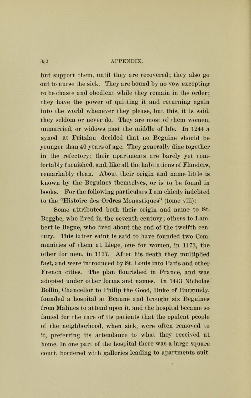 but support them, until they are recovered; they also go out to nurse the sick. They are bound by no vow excepting to be chaste and obedient while they remain in the order; they have the power of quitting it and returning again into the world whenever they please, but this, it is said, they seldom or never do. They are most of them women, unmarried, or widows past the middle of life. In 1244 a synod at Fritzlau decided that no Beguine should be younger than 40 years of age. They generally dine together in the refectory; their apartments are barely yet com- fortably furnished, and, like all the habitations of Flanders, remarkably clean. About their origin and name little is known by the Beguines themselves, or is to be found in books. For the following particulars I am chiefly indebted to the ‘THistoire des Ordres Monastiques” (tome viii): Some attributed both their origin and name to St. Begghe, who lived in the seventh century; others to Lam- bert le Begue, who lived about the end of the twelfth cen- tury. This latter saint is said to have founded two Com- munities of them at Liege, one for women, in 1173, the other for men, in 1177. After his death they multiplied fast, and were introduced by St. Louis into Paris and other French cities. The plan flourished in France, and was adopted under other forms and names. In 1443 Nicholas Rollin, Chancellor to Philip the Good, Duke of Burgundy, founded a hospital at Beaune and brought six Beguines from Malines to attend upon it, and the hospital became so famed for the care of its patients that the opulent people of the neighborhood, when sick, were often removed to it, preferring its attendance to what they received at home. In one part of the hospital there was a large square court, bordered with galleries leading to ajiartments suit-