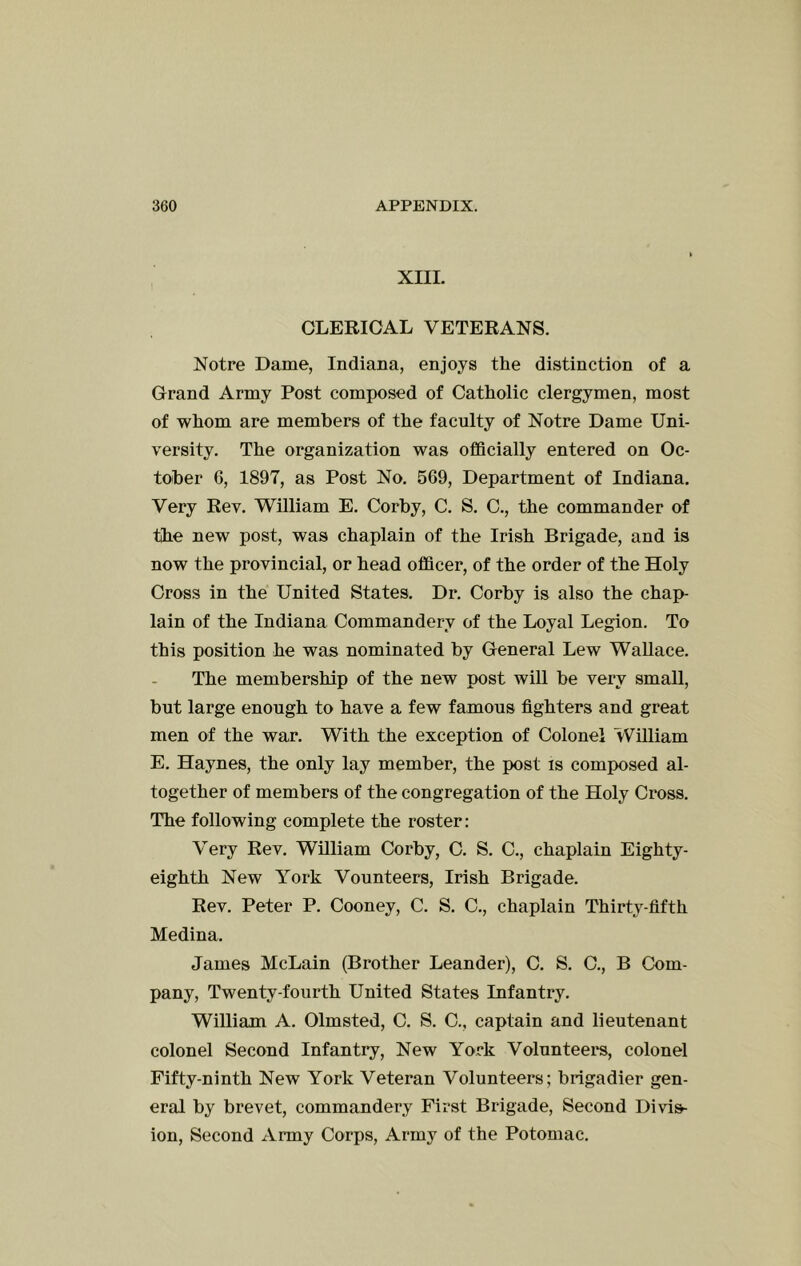 XIII. CLEEIOAL VETERANS. Notre Dame, Indiana, enjoys the distinction of a Grand Army Post composed of Catholic clergymen, most of whom are members of the faculty of Notre Dame Uni- versity. The organization was officially entered on Oc- tober 6, 1897, as Post No. 5G9, Department of Indiana. Very Rev. William E. Corby, C. S. C., the commander of the new post, was chaplain of the Irish Brigade, and is now the provincial, or head officer, of the order of the Holy Cross in the United States. Dr. Corby is also the chap- lain of the Indiana Commandery of the Loyal Legion. To this position he was nominated by General Lew Wallace. The membership of the new post will be very small, but large enough to have a few famous fighters and great men of the war. With the exception of Colonel William E. Haynes, the only lay member, the post is composed al- together of members of the congregation of the Holy Cross. The following complete the roster: Very Rev. William Corby, C. S. C., chaplain Eighty- eighth New York Vounteers, Irish Brigade. Rev. Peter P. Cooney, C. S. C., chaplain Thirty-fifth Medina. James McLain (Brother Leander), C. S. C., B Com- pany, Twenty-fourth United States Infantry. William A. Olmsted, C. S. C., captain and lieutenant colonel Second Infantry, New York Volunteers, colonel Fifty-ninth New York Veteran Volunteers; brigadier gen- eral by brevet, commandery First Brigade, Second Divis- ion, Second Army Corps, Army of the Potomac.