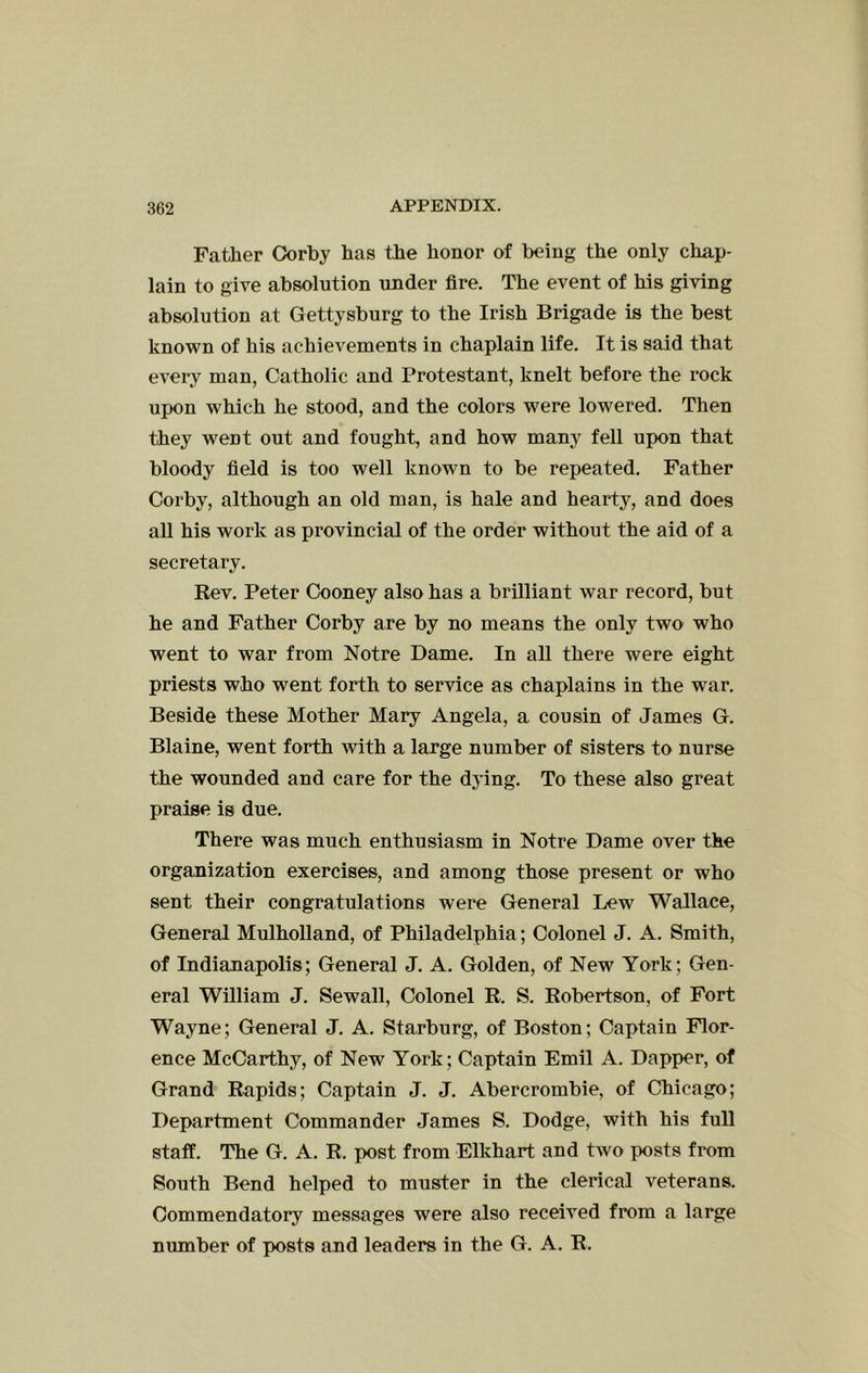 Father Corby has the honor of being the only chap- lain to give absolution under fire. The event of his giving absolution at Gettysburg to the Irish Brigade is the best knoivn of his achievements in chaplain life. It is said that every man, Catholic and Protestant, knelt before the rock upon which he stood, and the colors were lowered. Then they went out and fought, and how many fell upon that bloody field is too well known to be repeated. Father Corby, although an old man, is hale and hearty, and does all his work as provincial of the order without the aid of a secretary. Rev. Peter Cooney also has a brilliant war record, but he and Father Corby are by no means the only two who went to war from Notre Dame. In all there were eight priests who went forth to service as chaplains in the war. Beside these Mother Mary Angela, a cousin of James G. Blaine, went forth with a large number of sisters to nurse the wounded and care for the dying. To these also great praise is due. There was much enthusiasm in Notre Dame over the organization exercises, and among those present or who sent their congratulations were General Lew Wallace, General Mulholland, of Philadelphia; Colonel J. A. Smith, of Indianapolis; General J. A. Golden, of New York; Gen- eral William J. Sewall, Colonel R. S. Robertson, of Fort Wayne; General J, A. Starburg, of Boston; Captain Flor- ence McCarthy, of New York; Captain Emil A. Dapper, of Grand Rapids; Captain J. J, Abercrombie, of Chicago; Department Commander James S. Dodge, with his full staff. The G, A, R. post from Elkhart and two posts from South Bend helped to muster in the clerical veterans. Commendatory messages were also received from a large number of posts and leaders in the G. A. R.