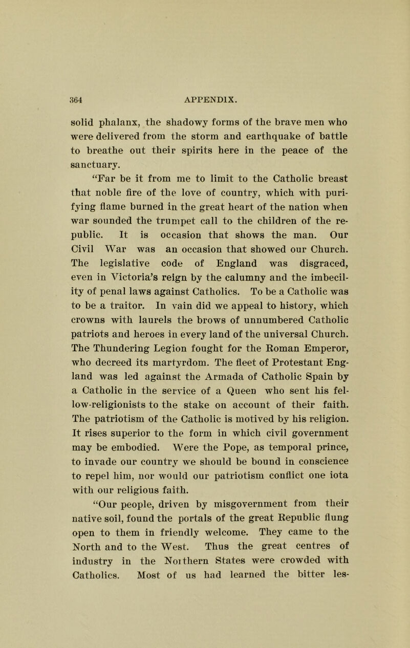 solid phalanx, the shadowy forms of the brave men who were delivered from the storm and earthquake of battle to breathe out their spirits here in the peace of the sanctuary. “Far be it from me to limit to the Catholic breast that noble fire of the love of country, which with puri- fying flame burned in the great heart of the nation when war sounded the trumpet call to the children of the re- public. It is occasion that shows the man. Our Civil War was an occasion that showed our Church. The legislative code of England was disgraced, even in Victoria’s reign by the calumny and the imbecil- ity of penal laws against Catholics. To be a Catholic was to be a traitor. In vain did we appeal to history, which crowns with laurels the brows of unnumbered Catholic patriots and heroes in every land of the universal Church. The Thundering Legion fought for the Roman Emperor, who decreed its martyrdom. The fleet of Protestant Eng- land was led against the Armada of Catholic Spain by a Catholic in the service of a Queen who sent his fel- low-religionists to the stake on account of their faith. The patriotism of the Catholic is motived by his religion. It rises superior to the form in which civil government may be embodied. Were the Pope, as temporal prince, to invade our country we should be bound in conscience to repel him, nor would our patriotism conflict one iota with our religious faith. “Our people, driven by misgovernment from their native soil, found the portals of the great Republic flung open to them in friendly welcome. They came to the North and to the West. Thus the great centres of industry in the Noithern States were crowded with Catholics. Most of us had learned the bitter les-