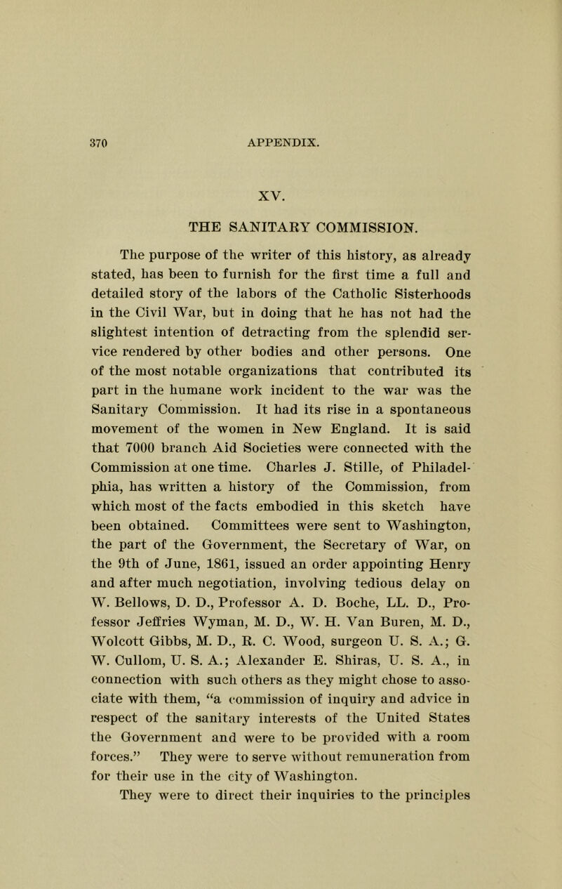 XV. THE SANITARY COMMISSION. The purpose of the writer of this history, as already stated, has been to furnish for the first time a full and detailed story of the labors of the Catholic Sisterhoods in the Civil War, but in doing that he has not had the slightest intention of detracting from the splendid ser- vice rendered by other bodies and other persons. One of the most notable organizations that contributed its part in the humane work incident to the war was the Sanitary Commission. It had its rise in a spontaneous movement of the women in New England. It is said that 7000 branch Aid Societies were connected with the Commission at one time. Charles J. Stille, of Philadel- phia, has written a history of the Commission, from which most of the facts embodied in this sketch have been obtained. Committees were sent to Washington, the part of the Government, the Secretary of War, on the 9th of June, 1861, issued an order appointing Henry and after much negotiation, involving tedious delay on W. Bellows, D. D., Professor A. D. Boche, LL. D., Pro- fessor Jeffries Wyman, M. D., W. H. Van Buren, M. D., Wolcott Gibbs, M. D., R. C. Wood, surgeon U. S. A.; G. W. Cullom, U. S. A.; Alexander E. Shiras, U. S. A., in connection with such others as they might chose to asso- ciate with them, “a commission of inquiry and advice in respect of the sanitary interests of the United States the Government and were to be provided with a room forces.” They were to serve without remuneration from for their use in the city of Washington. They were to direct their inquiries to the principles