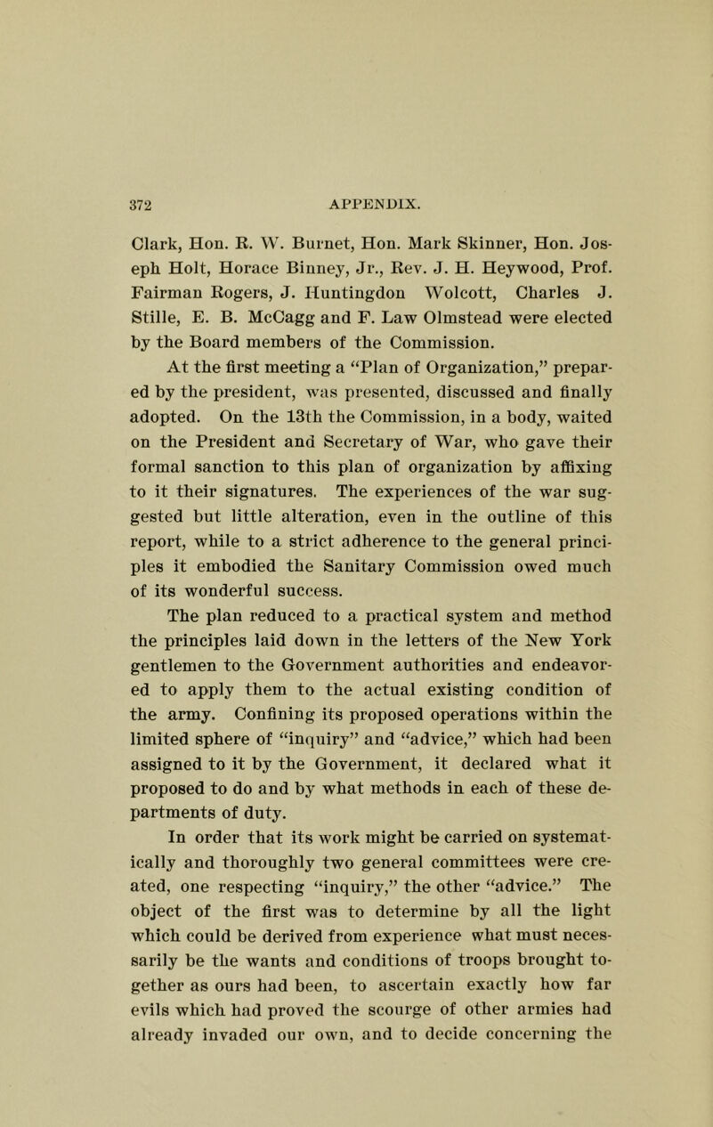 Clark, Hon. R. W. Burnet, Hon. Mark Skinner, Hon. Jos- eph Holt, Horace Binney, Jr., Rev. J. H. Heywood, Prof. Fairman Rogers, J. Huntingdon Wolcott, Charles J. Stille, E. B. McCagg and F. Law Olmstead were elected by the Board members of the Commission. At the first meeting a “Plan of Organization,” prepar- ed by the president, was presented, discussed and finally adopted. On the 13th the Commission, in a body, waited on the President and Secretary of War, who gave their formal sanction to this plan of organization by affixing to it their signatures. The experiences of the war sug- gested but little alteration, even in the outline of this report, while to a strict adherence to the general princi- ples it embodied the Sanitary Commission owed much of its wonderful success. The plan reduced to a practical system and method the principles laid down in the letters of the New York gentlemen to the Government authorities and endeavor- ed to apply them to the actual existing condition of the army. Confining its proposed operations within the limited sphere of “inquiry” and “advice,” which had been assigned to it by the Government, it declared what it proposed to do and by what methods in each of these de- partments of duty. In order that its work might be carried on systemat- ically and thoroughly two general committees were cre- ated, one respecting “inquiry,” the other “advice.” The object of the first was to determine by all the light which could be derived from experience what must neces- sarily be the wants and conditions of troops brought to- gether as ours had been, to ascertain exactly how far evils which had proved the scourge of other armies had already invaded our own, and to decide concerning the