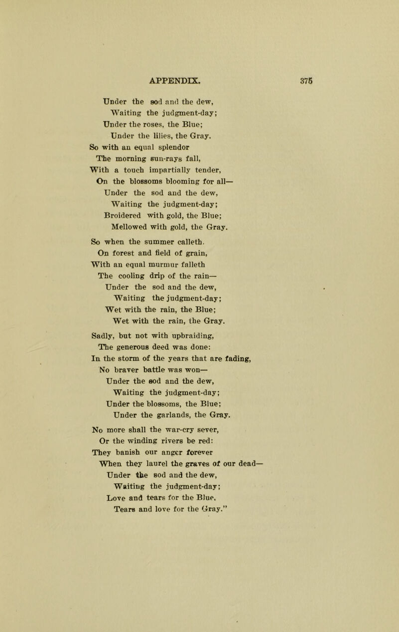 Under the sod and the dew, Waiting the judgment-day; Under the roses, the Blue; Under the lilies, the Gray. So with an equal splendor The morning sun-rays fall. With a touch impartially tender. On the blossoms blooming for all— Under the sod and the dew, W’aiting the judgment-day; Broidered with gold, the Blue; Mellowed with gold, the Gray. So when the summer calleth. On forest and field of grain. With an equal murmur falleth The cooling drip of the rain— Under the sod and the dew. Waiting the judgment-day; Wet with the rain, the Blue; Wet with the rain, the Gray. Sadly, but not with upbraiding. The generous deed was done: In the storm of the years that are fading. No braver battle was won— Under the sod and the dew. Waiting the judgment-day; Under the blossoms, the Blue; Under the garlands, the Gray. No more shall the war-cry sever. Or the winding rivers be red: They banish our anger forever When they laurel the graves of our dead— Under the sod and the dew. Waiting the judgment-day; Love and tears for the Blue, Tears and love for the Gray.”