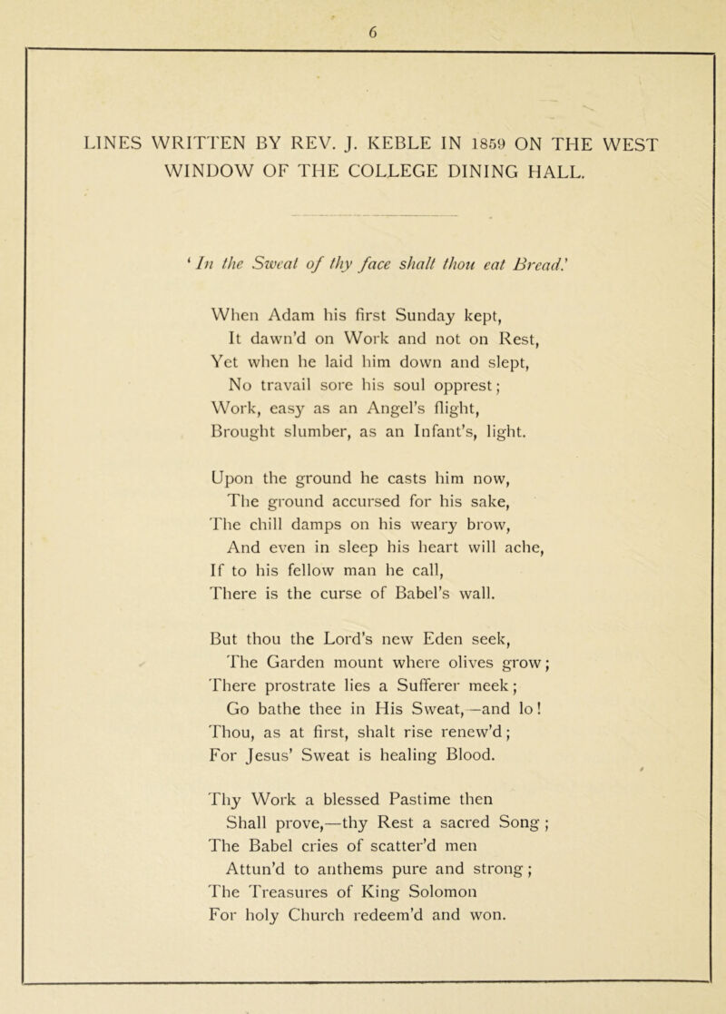 LINES WRITTEN BY REV. J. KEBLE IN 1859 ON THE WEST WINDOW OF THE COLLEGE DINING HALL. ‘ In the Sweat of thy face shalt thou eat Bread! When Adam his first Sunday kept, It dawn’d on Work and not on Rest, Yet when he laid him down and slept. No travail sore his soul opprest; Work, easy as an Angel’s flight. Brought slumber, as an Infant’s, light. Upon the ground he casts him now. The ground accursed for his sake. The chill damps on his weary brow. And even in sleeo his heart will ache, If to his fellow man he call. There is the curse of Babel’s wall. But thou the Lord’s new Eden seek. The Garden mount where olives grow; There prostrate lies a Sufferer meek; Go bathe thee in His Sweat,—and lo! Thou, as at first, shalt rise renew’d; For Jesus’ Sweat is healing Blood. Thy Work a blessed Pastime then Shall prove,—thy Rest a sacred Song ; The Babel cries of scatter’d men Attun’d to anthems pure and strong; The Treasures of King Solomon For holy Church redeem’d and won.