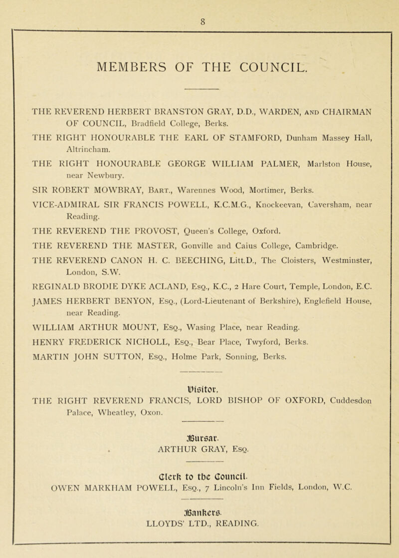 MEMBERS OF THE COUNCIL. THE REVEREND HERBERT BRANSTON GRAY, D.D., WARDEN, and CHAIRMAN OF COUNCIL, Bradfield College, Berks. THE RIGHT HONOURABLE THE EARL OF STAMFORD, Dunham Massey Hall, Altrincham. THE RIGHT HONOURABLE GEORGE WILLIAM PALMER, Marlston House, near Newbury. SIR ROBERT MOWBRAY, Bart., Warennes Wood, Mortimer, Berks. VICE-ADMIRAL SIR FRANCIS POWELL, K.C.M.G., Knockeevan, Caversham, near Reading. THE REVEREND THE PROVOST, Queen’s College, Oxford. THE REVEREND THE MASTER, Gonville and Caius College, Cambridge. « THE REVEREND CANON H. C. BEECHING, Litt.D., The Cloisters, Westminster, London, S.W. REGINALD BRODIE DYKE ACLAND, Esq., K.C., 2 Hare Court, Temple, London, E.C. JAMES HERBERT BENYON, Esq., (Lord-Lieutenant of Berkshire), Englefield House, near Reading. WILLIAM ARTHUR MOUNT, Esq., Wasing Place, near Reading. HENRY FREDERICK NICHOLL, Esq., Bear Place, Twyford, Berks. MARTIN JOHN SUTTON, Esq., Holme Park, Sonning, Berks. liMSltOlh THE RIGHT REVP:REND FRANCIS, LORD BISHOP OF OXFORD, Cuddesdon Palace, Wheatley, Oxon. JBursar. ARTHUR GRAY, Esq. Cleih to tbe Council. OWEN MARKHAM POWELL, Esq., 7 Lincoln’s Inn Fields, London, W.C. :fi3anber6. LLOYDS’ LTD., READING.