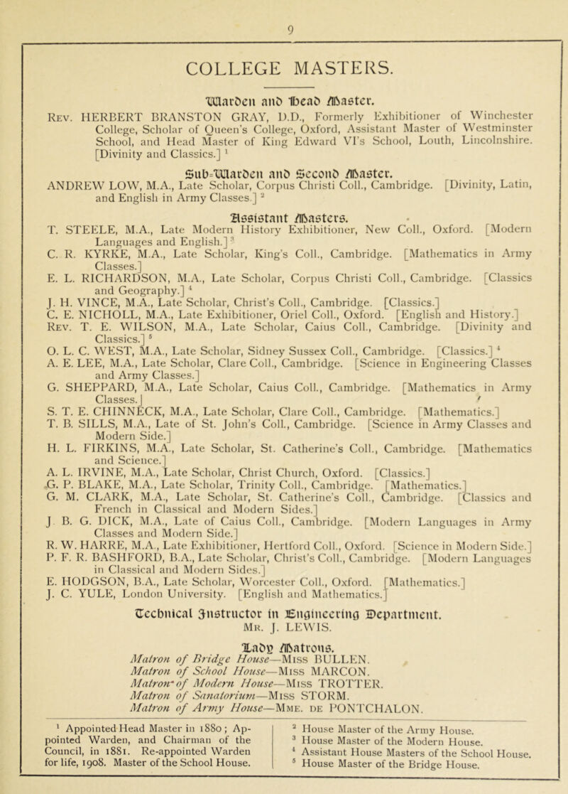 COLLEGE MASTERS. TimavDeu anC) 1[3eaD /iftastev. Rev. HERBERT BRANSTON GRAY, D.D., Formerly Exhibitioner of Winchester College, Scholar of Queen’s College, Oxford, Assistant Master of Westminster School, and Head Master of King Edward V^I’s School, Louth, Lincolnshire. [Divinity and Classics.] ^ Siib='lUart)cn anD Scconb /llbaetcr. ANDREW LOW, M.A., Late Scholar, Cori)us Christi Coll., Cambridge. [Divinity, Latin, and English in Army Classes.] ^ Bssistant /Iftastcrs. T. STEELE, M.A., Late Modern History ^Exhibitioner, New Coll., Oxford. [Modern Languages and English.] C. R. KYRKE, M.A., Late Scholar, King’s Coll., Cambridge. [Mathematics in Army Classes.] E. L. RICHARDSON, M.A., Late Scholar, Corpus Christi Coll., Cambridge. [Classics and Geography.] ‘ J. H. VINCE, M.A., Late Scholar, Christ’s Coll., Cambridge. [Classics.] C. E. NICHOLL, M.A., Late Exhibitioner, Oriel Coll., Oxford. [English and History.] Rev. T. E. WILSON, M.A., Late Scholar, Caius Coll., Cambridge. [Divinity and Classics.] ® O. L. C. WEST, M.A., Late Scholar, Sidney Sussex Coll., Cambridge. [Classics.] ^ A. E. LEE, M.A., Late Scholar, Clare Coll., Cambridge. [Science in Engineering Classes and Army Classes.] G. SHEPPARD, M.A., Late Scholar, Caius Coll., Cambridge. [Mathematics in Army Classes.] ‘ S. T. E. CHINNECK, M.A., Late Scholar, Clare Coll., Cambridge. [Mathematics.] T. B. SILLS, M.A., Late of St. John’s Coll., Cambridge. [Science in Army Classes and Modern Side.] H. L. FIRKINS, M.A., Late Scholar, St. Catherine’s Coll., Cambridge. [Mathematics and Science.] A. L. IRVINFE, M.A., Late Scholar, Christ Church, Oxford. [Classics.] ...G, P. BLAKFE, M.A., Late Scholar, Trinity Coll., Cambridge. [Mathematics.] G. M. CLARK, M.A., Late Scholar, St. Catherine’s Coll., Cambridge. [Classics and French in Classical and Modern Sides.] J B. G. DICK, M.A., Late of Caius Coll., Cambridge. [Modern Languages in Army Classes and Modern Side.] R. W. HARRE, M.A., Late Exhibitioner, Hertford Coll., Oxford. [Science in Modern Side.] P. F. R. BASHFORD, B.A., Late Scholar, Christ’s Coll., Cambridge. [Modern Languages in Classical and Modern Sides.] E. HODGSON, B.A., Late Scholar, Worcester Coll., Oxford. [Mathematics.] J. C. YULE, London University. [English and Mathematics.] CEccbnical 5nstructor (n Ei£naincciIno Department. Mr. j. LEWIS. Uabi? /Iftatrou5. Matron of Bridge House—Mis.s BULLEN. Matron of School House—Miss MARCON. Matrorrof Modern House—Miss TROTTER. Matron of Sanatorium—Miss STORM. Matro7i of Army House—Mme. de PONTCHALON. ' Appointed-Head Master in 1880; Ap- pointed Warden, and Chairman of the Council, in 1881. Re-appointed Warden for life, 1908. Master of the School House. ^ House Master of the Army House. ^ House Master of the Modern House. ^ Assistant House Masters of the School House. ® House Master of the Bridge House.