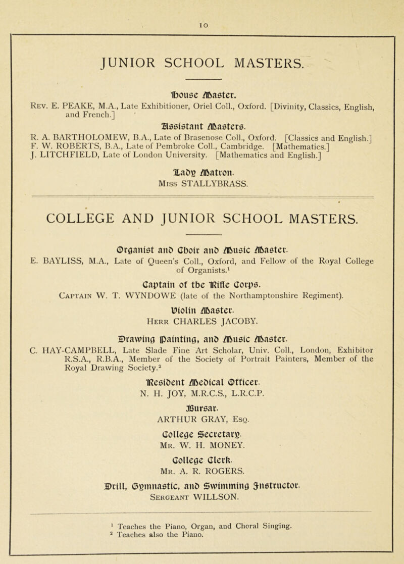 lO JUNIOR SCHOOL MASTERS. H^ouse /iRaster. Rev. E. PEAKE, M.A., Late Exhibitioner, Oriel Coll., Oxford. [Divinity, Classics, English, and French.] assletant /Iftaetevs. R. A. BARTHOLOMEW, B.A., Late of Brasenose Coll., Oxford. [Classics and English.] F. W. ROBERTS, B.A., Late of Pembroke Coll., Cambridge. [Mathematics.] J. LITCHFIELD, Late of London University. [Mathematics and English.] /Iftation. Miss STALLYBRASS. COLLEGE AND JUNIOR SCHOOL MASTERS. ©rflanlst aiiD Cboir anD /iBustc /Iftaetev. E. BAYLISS, M.A., Late of Queen’s Coll., Oxford, and Fellow of the Royal College of Organists.^ Captain of tbe IRIfle Covps. Captain W. T. WYNDOWE (late of the Northamptonshire Regiment). IDIolIu /Ibastec. Herr CHARLES JACOBY. Drawing painting, anb /Iftueic /ibaatec. C. HAY-CAMPBELL, Late Slade Fine Art Scholar, Univ. Coll., London, Exhibitor R.S.A., R.B.A., Member of the Society of Portrait Painters, Member of the Royal Drawing Society.^ IRealOcnt /ibeDIcal ©fficer. N. H. JOY, M.R.C.S., L.R.C.P. JSuraar. ARTHUR GRAY, Esq. College Secretary. Mr. W. H. money. College ClerU. Mr. a. R. ROGERS. Drill, D^mnaatlc, anb Swimming ^natrnctor. Sergeant WILLSON. ^ Teaches the Piano, Organ, and Choral Singing. “ Teaches also the Piano.