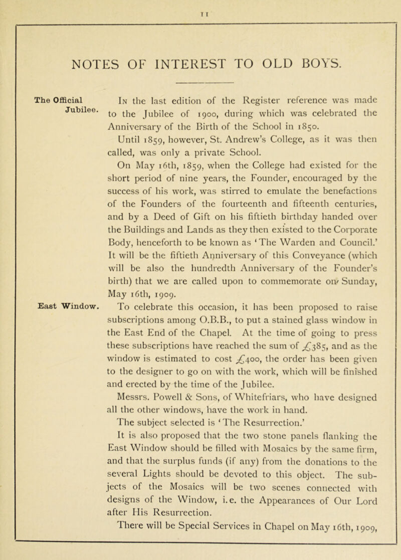 NOTES OF INTEREST TO OLD BOYS. The Official In the last edition of the Register reference was made Jubilee. Jubilee of 1900, during which was celebrated the Anniversary of the Birth of the School in 1850. Until 1859, however, St. Andrew’s College, as it was then called, was only a private School. On May i6th, 1859, when the College had existed for the short period of nine years, the Founder, encouraged by the success of his work, was stirred to emulate the benefactions of the Founders of the fourteenth and fifteenth centuries, and by a Deed of Gift on his fiftieth birthday handed over the Buildings and Lands as they then existed to the Corporate Body, henceforth to be known as ‘The Warden and Council.’ It will be the fiftieth Anniversary of this Conveyance (which will be also the hundredth Anniversary of the Founder’s birth) that we are called upon to commemorate oiv Sunda^^, May 16th, 1909. East Window. To celebrate this occasion, it has been proposed to raise subscriptions among O.B.B., to put a stained glass window in the East End of the Chapel. At the time of going to press these subscriptions have reached the sum of ^385, and as the window is estimated to cost ^1^400, the order has been given to the designer to go on with the work, which will be finished and erected by the time of the Jubilee. Messrs. Powell & Sons, of Whitefriars, who have designed all the other windows, have the work in hand. The subject selected is ‘The Resurrection.’ It is also proposed that the two stone panels flanking the East Window should be filled with Mosaics b}’’ the same firm, and that the surplus funds (if any) from the donations to the several Lights should be devoted to this object. The sub- jects of the Mosaics will be two scenes connected with designs of the Window, i.e. the Appearances of Our Lord after His Resurrection. There will be Special Services in Chapel on May i6th, 1909,