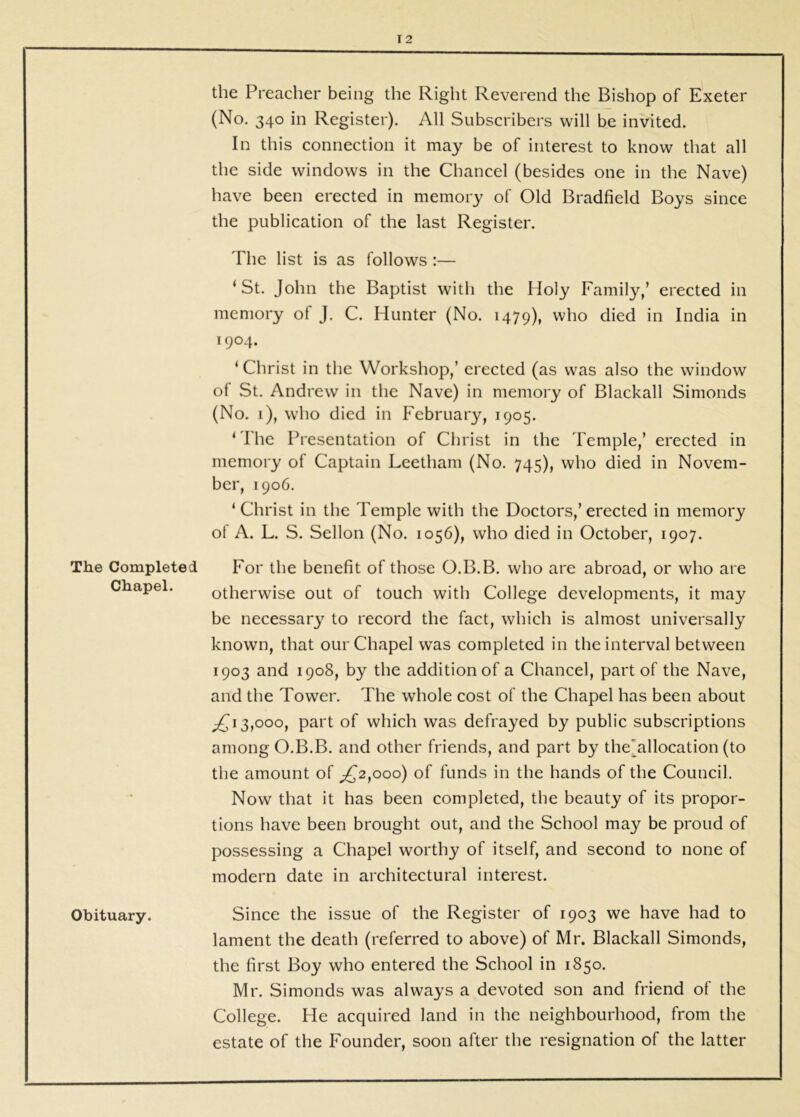 The Completed Chapel. Obituary. the Preacher being the Right Reverend the Bishop of Exeter (No. 340 in Register). All Subscribers will be invited. In this connection it may be of interest to know that all the side windows in the Chancel (besides one in the Nave) have been erected in memory of Old Bradfield Boys since the publication of the last Register. The list is as follows;— ‘ St. John the Baptist with the Holy Family,’ erected in memory of J. C. Hunter (No. 1479), who died in India in 1904. ‘Christ in the Workshop,’ erected (as was also the window of St. Andrew in the Nave) in memory of Blackall Simonds (No. i), who died in February, 1905. ‘ I'he Presentation of Christ in the Temple,’ erected in memory of Captain Leetham (No. 745), who died in Novem- ber, 1906. ‘ Christ in the Temple with the Doctors,’ erected in memory ol A. L. S. Sellon (No. 1056), who died in October, 1907. For the benefit of those O.B.B. who are abroad, or who are otherwise out of touch with College developments, it may be necessary to record the fact, which is almost universally known, that our Chapel was completed in the interval between 1903 and 1908, by the addition of a Chancel, part of the Nave, and the Tower. The whole cost of the Chapel has been about ^13,000, part of which was defrayed by public subscriptions among O.B.B. and other friends, and part by the'allocation (to the amount of ;^2,ooo) of funds in the hands of the Council. Now that it has been completed, the beauty of its propor- tions have been brought out, and the School may be proud of possessing a Chapel worthy of itself, and second to none of modern date in architectural interest. Since the issue of the Register of 1903 we have had to lament the death (referred to above) of Mr. Blackall Simonds, the first Boy who entered the School in 1850. Mr. Simonds was always a devoted son and friend of the College. He acquired land in the neighbourhood, from the estate of the Founder, soon after the resignation of the latter
