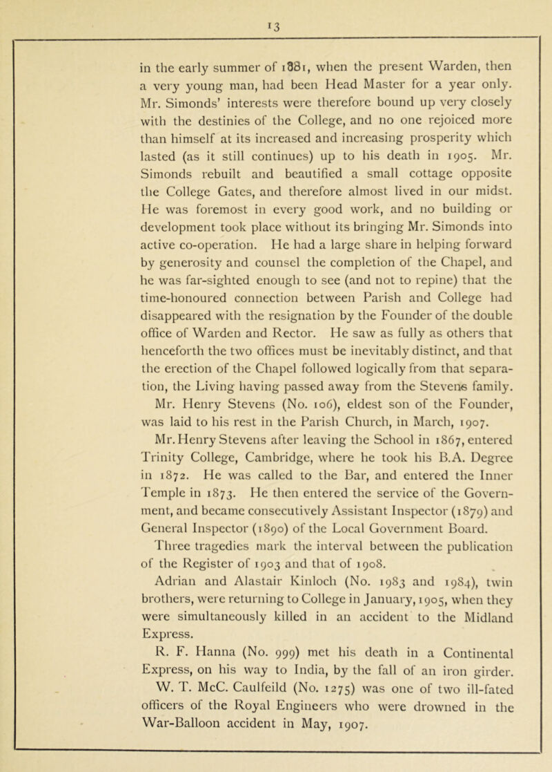 in the early summer of i88i, when the present Warden, then a very young man, had been Head Master for a year only. Mr. Simonds’ interests were therefore bound up very closely with the destinies of the College, and no one rejoiced more than himself at its increased and increasing prosperity which lasted (as it still continues) up to his death in 1905. Mr. Simonds rebuilt and beautified a small cottage opposite the College Gates, and therefore almost lived in our midst. He was foremost in every good work, and no building or development took place without its bringing Mr. Simonds into active co-operation. He had a large share in helping forward by generosity and counsel the completion of the Chapel, and he was far-sighted enough to see (and not to repine) that the time-honoured connection between Parish and College had disappeared with the resignation by the Founder of the double office of Warden and Rector. He saw as fully as others that henceforth the two offices must be inevitably distinct, and that the erection of the Chapel followed logically from that separa- tion, the Living having passed away from the Stevens family. Mr. Henry Stevens (No. 106), eldest son of the Founder, was laid to his rest in the Parish Church, in March, 1907. Mr. Henry Stevens after leaving the School in 1867, entered Trinity College, Cambridge, where he took his B.A. Degree in 1872. He was called to the Bar, and entered the Inner Temple in 1873. He then entered the service of the Govern- ment, and became consecutively Assistant Inspector (1879) and General Inspector (1890) of the Local Government Board. Three tragedies mark the interval between the publication of the Register of 1903 and that of 1908. Adrian and Alastair Kinloch (No. 1983 and 1984), twin brothers, were returning to College in January, 1905, when they were simultaneously killed in an accident to the Midland Express. R. F. Hanna (No. 999) met his death in a Continental Express, on his way to India, by the fall of an iron girder. W. T. McC. Caulfeild (No. 1275) was one of two ill-fated officers of the Royal Engineers who were drowned in the War-Balloon accident in May, 1907.