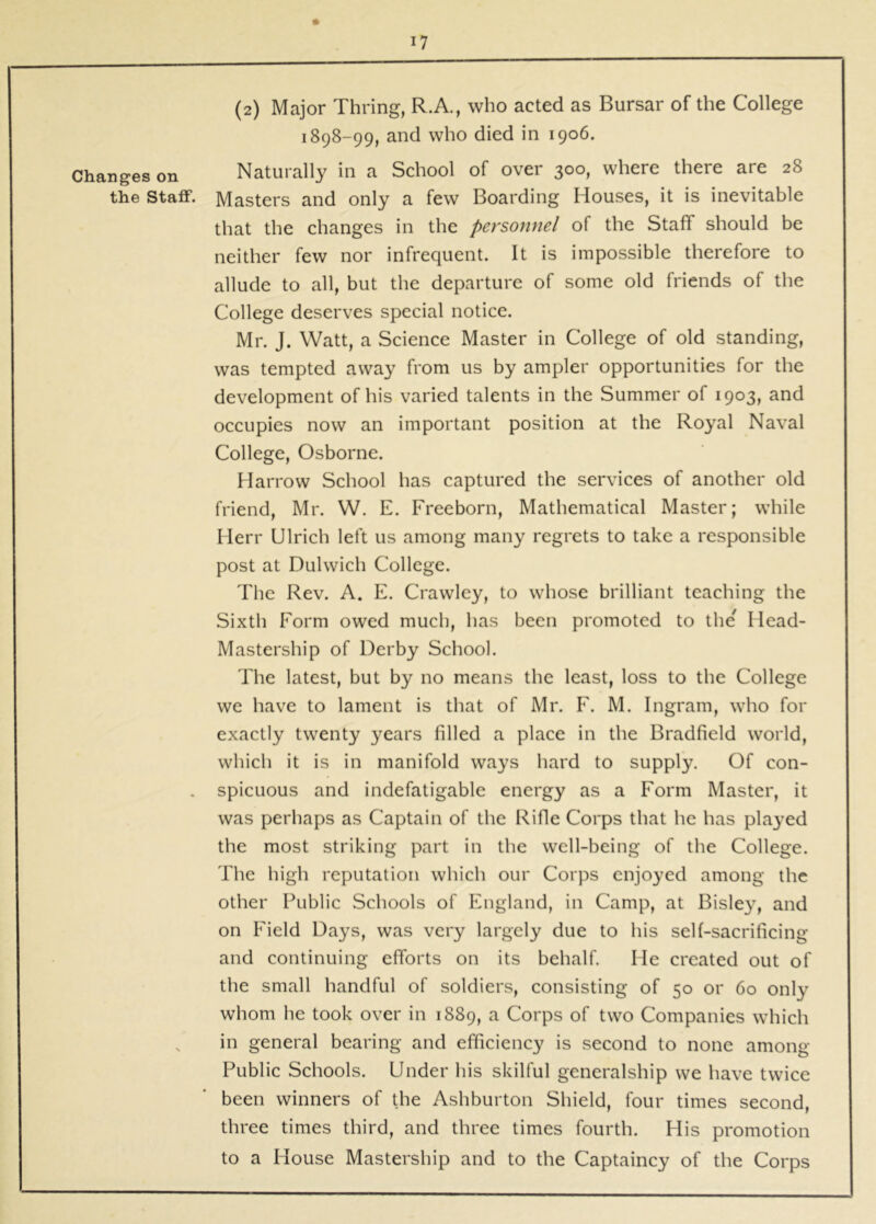Changes on the Statf. (2) Major Thring, R.A., who acted as Bursar of the College 1898-99, and who died in 1906. Naturally in a School of over 300, where there are 28 Masters and only a few Boarding Houses, it is inevitable that the changes in the personnel of the Staff should be neither few nor infrequent. It is impossible therefore to allude to all, but the departure of some old friends of the College deserves special notice. Mr. J. Watt, a Science Master in College of old standing, was tempted away from us by ampler opportunities for the development of his varied talents in the Summer of 1903, and occupies now an important position at the Royal Naval College, Osborne. Harrow School has captured the services of another old friend, Mr. W. E. Freeborn, Mathematical Master; while Herr Ulrich left us among many regrets to take a responsible post at Dulwich College. Tlie Rev. A. E. Crawley, to whose brilliant teaching the Sixth Form owed much, has been promoted to the Head- Mastership of Derby School. The latest, but by no means the least, loss to the College we have to lament is that of Mr. F. M. Ingram, who for exactly twenty years filled a place in the Bradfield world, which it is in manifold ways hard to supply. Of con- spicuous and indefatigable energy as a Form Master, it was perhaps as Captain of the Rifle Corps that he has played the most striking part in the well-being of the College. The high reputation which our Corps enjoyed among the other Public Schools of England, in Camp, at Bisle}^ and on Field Days, was very largely due to his self-sacrificing and continuing efforts on its behalf. He created out of the small handful of soldiers, consisting of 50 or 60 only whom he took over in 1889, ^ Corps of two Companies which in general bearing and efficiency is second to none among Public Schools. Under his skilful generalship we have twice been winners of the Ashburton Shield, four times second, three times third, and three times fourth. His promotion to a House Mastership and to the Captaincy of the Corps