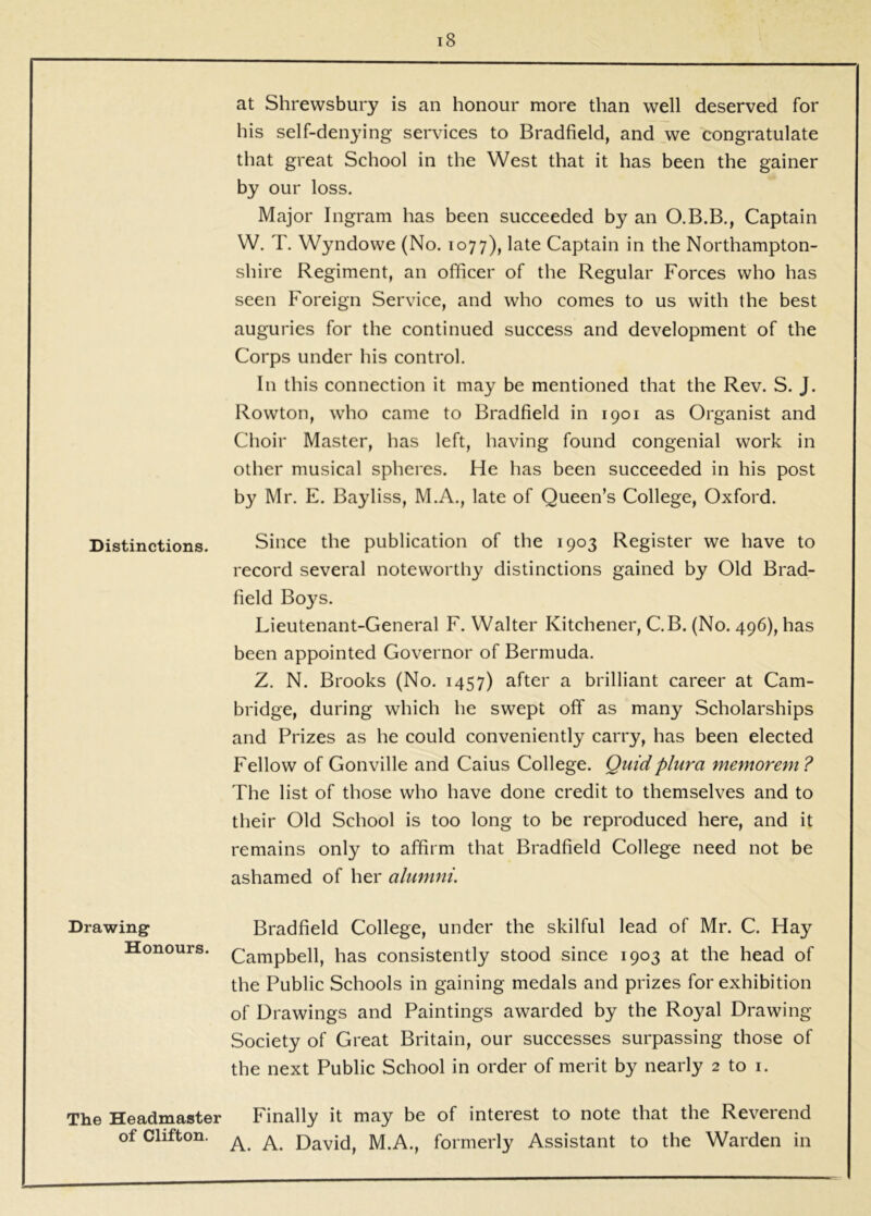 Distinctions. Drawing Honours. i8 at Shrewsbury is an honour more than well deserved for his self-denying services to Bradfield, and we congratulate that great School in the West that it has been the gainer by our loss. Major Ingram has been succeeded by an Captain W. T. Wyndowe (No. 1077), late Captain in the Northampton- shire Regiment, an officer of the Regular Forces who has seen Foreign Service, and who comes to us with the best auguries for the continued success and development of the Corps under his control. In this connection it may be mentioned that the Rev. S. J. Rowton, who came to Bradfield in 1901 as Organist and Choir Master, has left, having found congenial work in other musical spheres. He has been succeeded in his post by Mr. E. Bayliss, M.A., late of Queen’s College, Oxford. Since the publication of the 1903 Register we have to record several noteworthy distinctions gained by Old Brad- field Boys. Lieutenant-General F. Walter Kitchener, C.B. (No. 496), has been appointed Governor of Bermuda. Z. N. Brooks (No. 1457) after a brilliant career at Cam- bridge, during which he swept off as many Scholarships and Prizes as he could conveniently carry, has been elected Fellow of Gonville and Caius College. Quidplura memorem ? The list of those who have done credit to themselves and to their Old School is too long to be reproduced here, and it remains only to affirm that Bradfield College need not be ashamed of her alumni. Bradfield College, under the skilful lead of Mr. C. Hay Campbell, has consistently stood since 1903 at the head of the Public Schools in gaining medals and prizes for exhibition of Drawings and Paintings awarded by the Royal Drawing Society of Great Britain, our successes surpassing those of the next Public School in order of merit by nearly 2 to i. The Headmaster Finally it may be of interest to note that the Reverend of Clifton, David, M.A., formerly Assistant to the Warden in