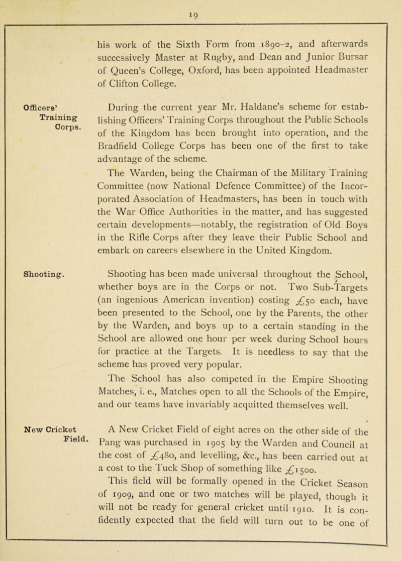 Officers’ Training Corps. Shooting. New Cricket Field. his work of the Sixth Form from 1890-2, and afterwards successively Master at Rugby, and Dean and Junior Bursar of Queen’s College, Oxford, has been appointed Headmaster of Clifton College. During the current year Mr. Haldane’s scheme for estab- lishing Officers’ Training Corps throughout the Public Schools of the Kingdom has been brought into operation, and the Bradfield College Corps has been one of the first to take advantage of the scheme. The Warden, being the Chairman of the Military Training Committee (now National Defence Committee) of the Incor- porated Association of Headmasters, has been in touch with the War Office Authorities in the matter, and has suggested certain developments—notably, the registration of Old Boys in the Rifle Corps after they leave their Public School and embark on careers elsewhere in the United Kingdom. Shooting has been made universal throughout the School, whether boys are in the Corps or not. Pwo Sub-l'argets (an ingenious American invention) costing ^50 each, have been presented to the School, one by the Parents, the other by the Warden, and boys up to a certain standing in the School are allowed one hour per week during School hours for practice at the Targets. It is needless to say that the scheme has proved very popular. The School has also competed in tlie Empire Shooting Matches, i. e.. Matches open to all the Schools of the Empire, and our teams have invariably acquitted themselves well. A New Cricket Field of eight acres on the other side of the Pang was purchased in 1905 by the Warden and Council at the cost of ^480, and levelling, &c., has been carried out at a cost to the 'Puck Shop of something like ;^i5oo. This field will be formally opened in the Cricket Season of 1909, and one or two matches will be played, though it will not be ready for general cricket until 1910. It is con- fidently expected that the field will turn out to be one of