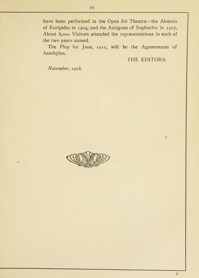 2 I have been performed in the Open Air Theatre—the Alcestis of Euripides in 1904, and the Antigone of Sophocles in 1907. About 8,000 Visitors attended the representations in each of the two years named. The Play for June, 1910, will be the Agamemnon of Aeschylus. THE EDITORS. November^ 1908. c