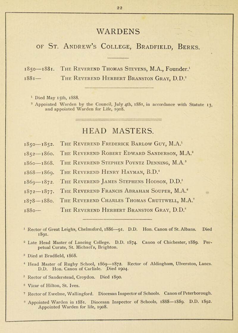 WARDENS OF St. Andrew’s College, Bradfield, Berks. 1850—1881. The Reverend Thomas Stevens, M.A., Founder.^ 1881— The Reverend Herbert Branston Gray, D.D.^ 1 Died May 15th, 1888. ^ Appointed Warden by the Council, July 4th, 1881, in accordance with Statute 13, and appointed Warden for Life, 1908. HEAD MASTERS. 1850—1852. 1852—i860. i860—1868. 1868— 1869. 1869— 1872. 1872—1877. 1878—1880. 1880— The Reverend Frederick Barlow Guy, M.A.^ The Reverend Robert Edward Sanderson, M.A.^ The Reverend Stephen Poyntz Denning, M.A.® The Reverend Henry Hayman, B.D.* The Reverend James Stephens Hodson, D.D.® The Reverend Francis Abraham Souper, M.A.® The Reverend Charles Thomas Cruttwell, M.A.^ The Reverend Herbert Branston Gray, D.D.® ^ Rector of Great Leighs, Chelmsford, 1886—91. D.D. Hon. Canon of St. Albans. Died 1891. ^ Late Head Master of Lancing College. D.D. 1874. Canon of Chichester, 1889. Per- petual Curate, St. Michael’s, Brighton. ^ Died at Bradfield, 1868. ^ Head Master of Rugby School, 1869—1872. Rector of Aldingham, Ulverston, Lancs. D.D. Hon. Canon of Carlisle. Died 1904. ® Rector of Sanderstead, Croydon. Died 1890. ® Vicar of Hilton, St. Ives. ^ Rector of Ewelme, Wallingford. Diocesan Inspector of Schools. Canon of Peterborough. ® Appointed Warden in 1881. Diocesan Inspector of Schools, 1888—1889. D.D. 1892. Appointed Warden for life, 1908.