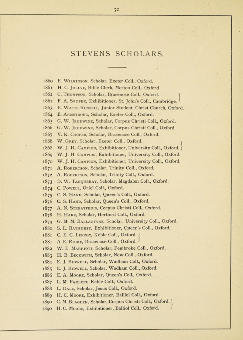 1860 1861 1862 1862 1863 1864 1865 1866 1867 1868 1868 i86g 1870 1871 1872 1873 1874 1875 1876 1877 1878 1879 1880 1881 1881 1882 1883 1884 1885 1886 1887 1888 1889 1890 1890 STEVENS SCHOLARS. E. Wilkinson, Scholar, Exeter Coll., Oxford. H. C. JoLLYE, Bible Clerk, Merton Coll., Oxford C. Thompson, Scholar, Brasenose Coll., Oxford. 1 F. A. SouPER, Exhibitioner, St. John’s Coll., Cambridge. J E. Watts-Russell, Junior Student, Christ Church, Oxford. E. Armstrong, Scholar, Exeter Coll., Oxford. G. W. Jeudwine, Scholar, Corpus Christ! Coll., Oxford. G. W. Jeudwine, Scholar, Corpus Christ! Coll., Oxford. V. K. Cooper, Scholar, Brasenose Coll., Oxford. W. Grey, Scholar, Exeter Coll., Oxford. ^ W. J. H. Campion, Exhibitioner, University Coll., Oxford. J W. J. H. Campion, Exhibitioner, University Coll., Oxford. W. J. H. Campion, Exhibitioner, University Coll., Oxford. A. Robertson, Scholar, Trinity Coll., Oxford. A. Robertson, Scholar, Trinity Coll., Oxford. D. W. Tanqueray, Scholar, Magdalen Coll., Oxford. C. Powell, Oriel Coll., Oxford. C. S. Hand, Scholar, Queen’s Coll., Oxford. C. S. Hand, Scholar, Queen’s Coll., Oxford. A. N. Streatfeild, Corpus Christ! Coll., Oxford. H. Hare, Scholar, Hertford Coll., Oxford. G. M. M. Ballantyne, Scholar, University Coll., Oxford. S. L. Bathurst, Exhibitioner, Queen’s Coll., Oxford. C. E. C. Lefroy, Keble Coll., Oxford. I A. E. Rubie, Brasenose Coll., Oxford. ’ W. E. Marriott, Scholar, Pembroke Coll., Oxford. H. B. Beckwith, Scholar, New Coll., Oxford. E. J. Bidwell, Scholar, Wadham Coll., Oxford. E. J. Bidwell, Scholar, Wadham Coll., Oxford. E. A. Moore, Scholar, Queen’s Coll., Oxford. L. M. Parlett, Keble Coll., Oxford. L. Dale, Scholar, Jesus Coll., Oxford. H. C. Moore, Exhibitioner, Balliol Coll., Oxford. C. M. Blagden, Scholar, Corpus Christ! Coll., Oxford. | H. C. Moore, Exhibitioner, Balliol Coll., Oxford. ^