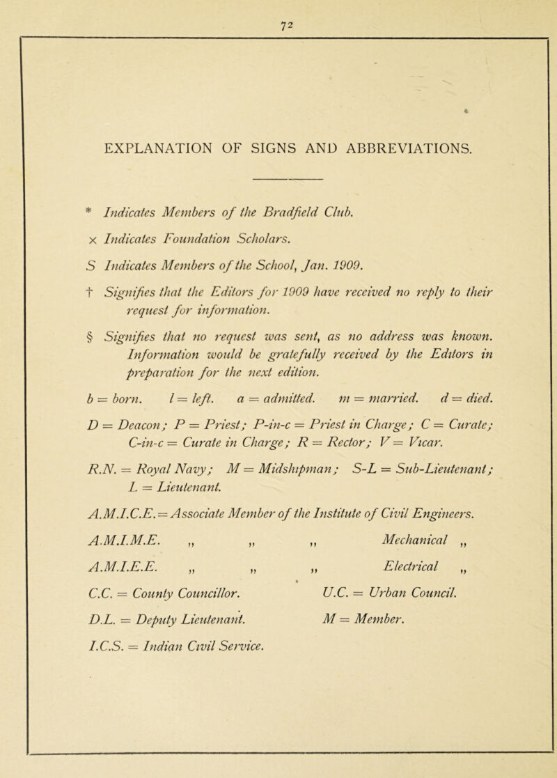 « EXPLANATION OF SIGNS AND ABBREVIATIONS. * Indicates Members of the Bradfield Chib. X Indicates Foundation Scholars. S Indicates Members of the School, Jan. 1909. t Signifies that the Editors for 1909 have received no reply to their request for information. § Signifies that no request was sent, as no address was known. Information would be gratefully received by the Editors in preparation for the next edition. b = born. I — left. a — admitted. m = married. d = died. D = Deacon; P = Priest; P-in-c = Priest in Charge; C = Curate; C-in-c = Curate in Charge; R = Rector; V — Vicar. R.N. = Royal Navy; M = Midshipman; S-L — Sub-Lieutenant; I = Lieutenant. A.M.I.C.E. —Associate Member of the Institute of Civil Engineers. AMJ.M.E. „ „ „ Mechanical „ A.M.I.E.E. C. C. = County Councillor. D. L. = Deputy Lieutenant. I.C.S. — Indian Civil Service. Electrical U.C. = Urban Council. M — Member.
