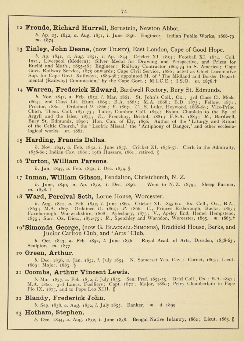 12 Froude, Richard Hurrell, Bernstein, Newton Abbot. b. Ap. 23, 1842, a. Aug. 1851, 1. June 1856. Engineer. Indian Public Works, 1868-79 m. 1874. 13 Tinley, John Deane, (now Tilney), East London, Cape of Good Hope. b. Ap. 1841, a. Aug. 1851,_ 1. Ap. 1854. Cricket XI. 1854; Football XI. 1854. Coll. Inst., Liverpool (Modern); Silver Medal for Drawing and Perspective, and Prizes for Euclid and Math., 1855-58; Engineer: Railway Contractor 1865-74 in S. America; Cape Govt. Railway Service, 1875 onwards ; Cape Civil Service, 18S6 ; acted as Chief Locomotive Sup. for Cape Govt. Railways, 1889-98 ; appointed M. of ‘ The Midland and Border Depart- mental (Railway) Commission,’ by the Cape Govt. ; M.I.C.E. ; I.S.O. m. 1878.t 14 Warren, Frederick Edward, Bardwell Rectory, Bury St. Edmunds. b. Nov. 1842, a. Feb. 1852, 1. Mar. 1861. St. John’s Coll., Ox. ; 3rd Class Cl. Mods. 1863; 2nd Class Lit. Hum. 1865; B.A. 1865; M.A. 1868; B.D. 1873; Fellow, 1871; Proctor, 1880. Ordained D. 1866 ; P. 1867. C., S. L-uke, Heywood, 1868-69 > Vice-Princ. Chich. Theol. Coll. 1871-73 ; Tutor, Cumbrm Coll. 1873 ; Exam. Chaplain to the Bp. of Argyll and the Isles, 1875 J 7?., Frenchay, Bristol, 1881 ; F.S.A. 1883 ; R., Bardwell, Bury St. Edmunds, 1890; Hon. Can. of Ely, 1896. Author of the ‘Liturgy and Ritual of the Celtic Church,’ the ‘ Leofric Missal,’ the ‘ Antiphony of Bangor,’ and other ecclesio- logical works, m. 1882. 15 Harding, Francis Dallas. b. Nov. 1841, a. Feb. 1852, /. June 1857. Cricket XL 1856-57. Clerk in the Admiralty, 1858-60; Indian Cav. i860; 19th Hussars, 1861 ; retired. § 16 Turton, William Parsons. b. Jan. 1847, a. Feb. 1852, 1. Dec. 1854. § 17 Inman, William Gibson, Fendalton, Christchurch, N. Z. b. June, 1840, a. Ap. 1852, 1. Dec. 1856. Went to N. Z. 1879; Sheep Farmer, m. 1878. t 18 Ward, Percival Seth, Lome House, Worcester. 6. Aug. 1841, a. Feb. 1852, 1. June i860. Cricket XL 1855-60. Ex. Coll., Ox., B.A., 1863; M.A. 1867. Ordained D. 1865; P. 1866. C., Princes Risborough, Bucks, 1865; Farnborough, Warwickshire, 1868; Aylesbury, 1873; V., Apsley End, Hemel Hempstead, 1875 ; Surr. Ox. Dioc., 1872-75 ; R., Spetchley and Warndon, Worcester, 1895. m. 1865.t i9*Simonds, George, (now G. Blackall-Simonds), Bradfield House, Berks, and Junior Carlton Club, and ‘ Arts ’ Club. b. Oct. 1843, a. Feb. 1852, 1. June 1856. Royal Acad, of Arts, Dresden, 1858-63 ; Sculptor, m. 1877. 20 Green, Arthur. b. Dec. 1836, a. Jan. 1852, 1. July 1854. N. Somerset Yeo. Cav. ; Cornet, 1863 ; Lieut. 1869; Major, 1883. § 2 1 Coombs, Arthur Vincent Lewis. b. Mar. 1837, a. Feb. 1852, 1. July 1855. Sen. Pref. 1854-55. Oriel Coll., Ox. ; B.A. 1857; M.A. i860. 3rd Lancs. Fusiliers ; Capt. 1872 ; Major, 1880; Privy Chamberlain to Pope Pio IX, 1875, and to Pope Leo XIII. § 22 Blandy, Frederick John. b. Sep. 1838, a. Aug. 1852, 1. July 1855. Banker, ni. d. 1899. 23 Hotham, Stephen. b. Dec. 1844, a. Aug. 1852, 1. June 1858. Bengal Native Infantry, 1862 ; Lieut. 1863. §