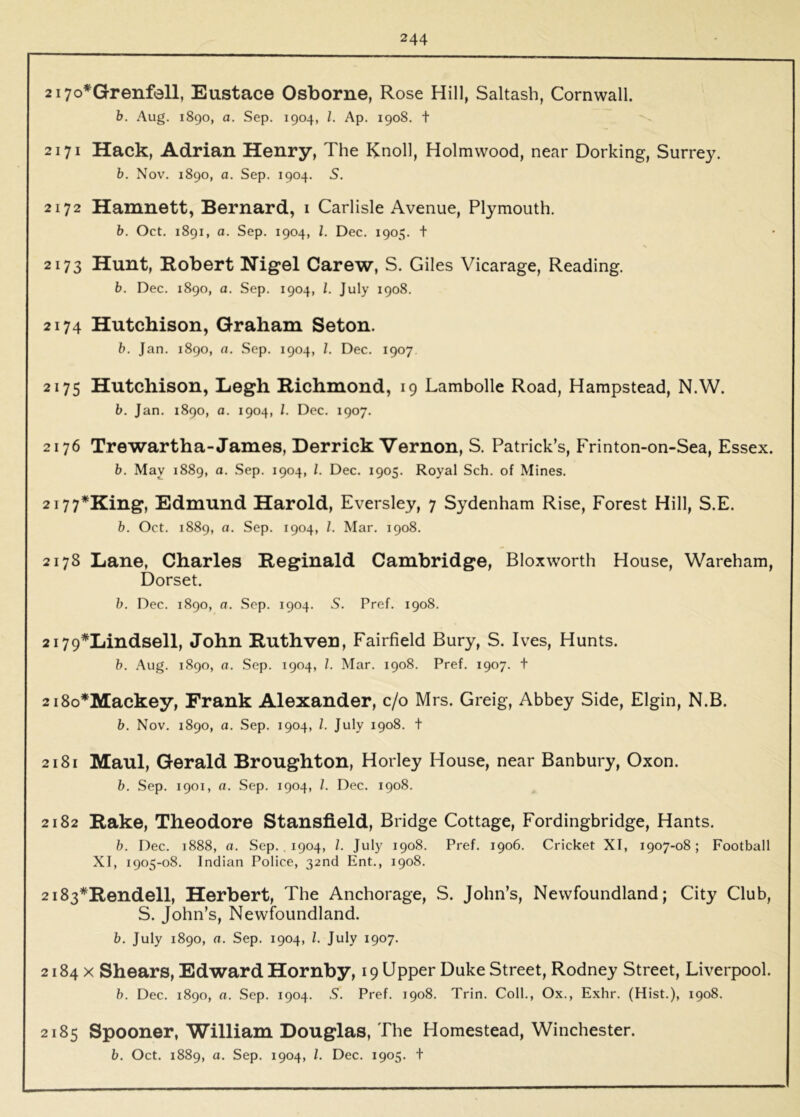 2i7o*Grenfoll, Eustace Osborne, Rose Hill, Saltash, Cornwall. b. Aug. 1890, a. Sep. 1904, 1. Ap. 1908. t 2171 Hack, Adrian Henry, The Knoll, Holmwood, near Dorking, Surrey. b. Nov. 1890, a. Sep. 1904. S. 2172 Hamnett, Bernard, i Carlisle Avenue, Plymouth. b. Oct. 1891, a. Sep. 1904, 1. Dec. 1905. t 2173 Hunt, Robert Nigel Carew, S. Giles Vicarage, Reading. b. Dec. 1890, a. Sep. 1904, 1. July 1908. 2174 Hutchison, Graham Seton. b. Jan. 1890, a. Sep. 1904, 1. Dec. 1907 2175 Hutchison, Legh Richmond, 19 Lambolle Road, Hampstead, N.W. b. Jan. 1890, a. 1904, /. Dec. 1907. 2176 Trewartha-James, Derrick Vernon, S. Patrick’s, Frinton-on-Sea, Essex. b. May 1889, a. Sep. 1904, 1. Dec. 1905. Royal Sch. of Mines. 2i77*King, Edmund Harold, Eversley, 7 Sydenham Rise, Forest Hill, S.E. b. Oct. 1889, a. Sep. 1904, /. Mar. 1908. 2178 Lane, Charles Reginald Cambridge, Bloxworth House, Wareham, Dorset. b. Dec. 1890, a. Sep. 1904. S. Pref. 1908. 2i79*Lindsell, John Ruthven, Fairfield Bury, S. Ives, Hunts. b. Aug. 1890, a. Sep. 1904, 1. Mar. 1908. Pref. 1907. t 2i8o*Mackey, Frank Alexander, c/o Mrs. Greig, Abbey Side, Elgin, N.B. b. Nov. 1890, a. Sep. 1904, 1. July 1908. t 2181 Maul, Gerald Broughton, Horley House, near Banbury, Oxon. b. Sep. 1901, a. Sep. 1904, 1. Dec. 1908. 2182 Rake, Theodore Stansfield, Bridge Cottage, Fordingbridge, Hants. b. Dec. 1888, a. Sep., 1904, /. July 1908. Pref. 1906. Cricket XI, 1907-08; Football XI, 1905-08. Indian Police, 32nd Ent., 1908. 2i83*Rendell, Herbert, The Anchorage, S. John’s, Newfoundland; City Club, S. John’s, Newfoundland. b. July 1890, a. Sep. 1904, 1. July 1907. 2184 X Shears, Edward Hornby, 19 Upper Duke Street, Rodney Street, Liverpool. b. Dec. 1890, a. Sep. 1904. S. Pref. 1908. Trin. Coll., Ox., Exhr. (Hist.), 1908. 2185 Spooner, William Douglas, The Homestead, Winchester. b. Oct. 1889, a. Sep. 1904, /. Dec. 1905. t