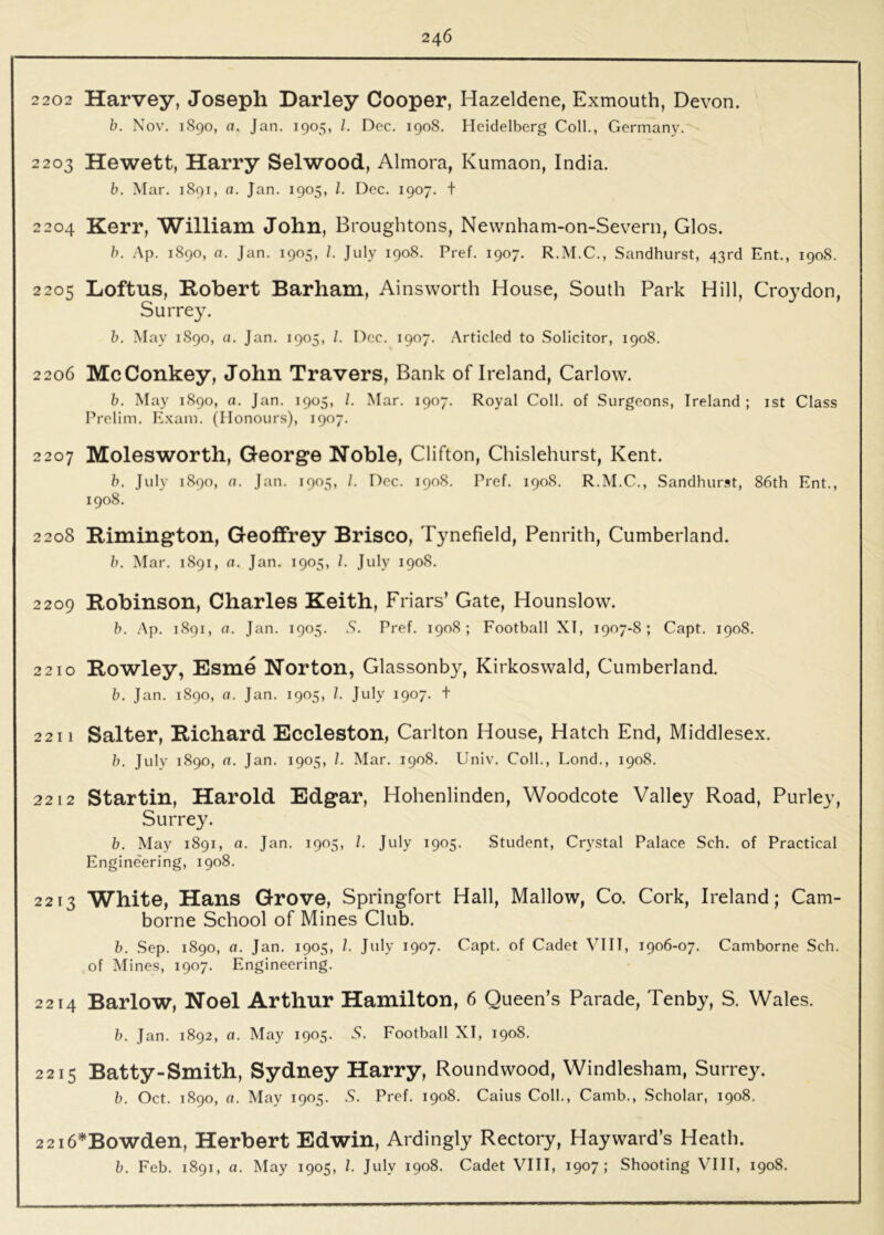 2 202 Harvey, Joseph Barley Cooper, Hazeldene, Exmouth, Devon. h. Nov. 1890, a. Jan. 1905, /. Dec. 1908. Heidelberg Coll., Germany. 2203 Hewett, Harry Selwood, Almora, Kumaon, India. b. Mar. 1891, a. Jan. 1905, 1. Dec. 1907. t 2204 Kerr, William John, Broughtons, Newnham-on-Severn, Glos. h. .\p. 1890, a. Jan. 1905, /. July 1908. Pref. 1907. R.M.C., Sandhurst, 43rd Ent., 1908. 2205 Loftns, Robert Barham, Ainsworth House, South Park Hill, Croydon, Surrey. h. May 1890, a. Jan. 1905, /. I')cc. 1907. .Articled to Solicitor, 1908. 2206 McConkey, John Travers, Bank of Ireland, Carlow. b. May 1890, a. Jan. 1905, /. Mar. 1907. Royal Coll, of Surgeons, Ireland; ist Class Prelim. E.xam. (Honours), 1907. 2207 Molesworth, George Noble, Clifton, Chislehurst, Kent. b. July 1890, n. Jan. 1905, /. Dec. 1908. Pref. 1908. R.M.C., Sandhurst, 86th Ent., 1908. 2208 Rimington, Geoffrey Brisco, Tynefield, Penrith, Cumberland. b. Mar. 1891, a. Jan. 1905, 1. July 1908. 2209 Robinson, Charles Keith, Friars’ Gate, Hounslow. b. Ap. 1891, a. Jan. 1905. S. Pref. 1908; Football XT, 1907-8; Capt. 1908. 22 10 Rowley, Esme Norton, Glassonby, Kirkoswald, Cumberland. b. Jan. 1890, a. Jan. 1905, 7. July 1907. t 2211 Salter, Richard Eccleston, Carlton House, Hatch End, Middlesex. b. July 1890, a. Jan. 1905, 7. Alar. 1908. Univ. Coll., Lond., 1908. 22 12 Startin, Harold Edgar, Hohenlinden, Woodcote Valley Road, Purley, Surrey. b. May 1891, a. Jan. 1905, 7. July 1905. Student, Crystal Palace Sch. of Practical Engineering, 1908. 2213 White, Hans Grove, Springfort Hall, Mallow, Co. Cork, Ireland; Cam- borne School of Mines Club. b. Sep. 1890, a. Jan. 1905, 7. July 1907. Capt. of Cadet VIH, 1906-07. Camborne Sch. of Mines, 1907. Engineering. 2214 Barlow, Noel Arthur Hamilton, 6 Queen’s Parade, Tenby, S. Wales. b. Jan. 1892, a. May 1905. 5. Football XI, 1908. 2215 Batty-Smith, Sydney Harry, Roundwood, Windlesham, Surrey. b. Oct. 1890, a. May 1905. S. Pref. 1908. Caius Coll., Camb., Scholar, 1908, 2216’^Bowden, Herbert Edwin, Ardingly Rectory, Hayward’s Heath. b. Feb. 1891, a. May 1905, 7. July 1908. Cadet VHI, 1907; Shooting VIH, 1908.
