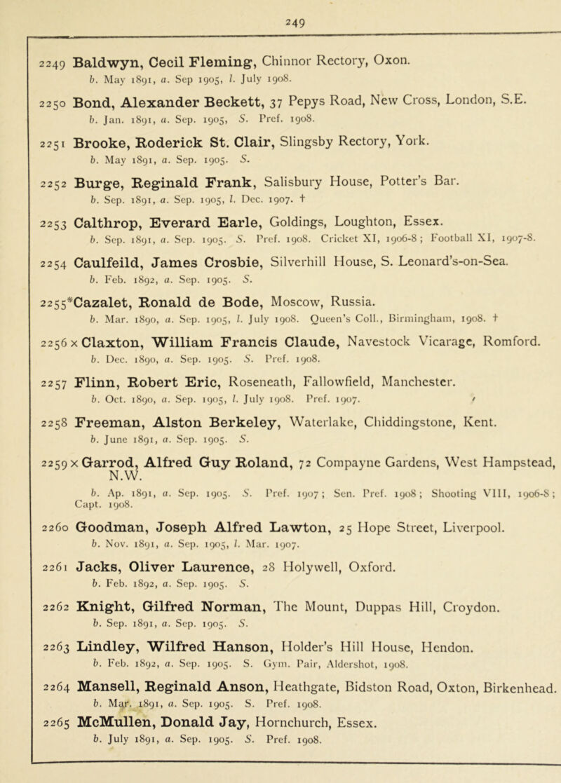 2 249 Baldwyn, Cecil Fleming, Chinnor Rectory, Oxon. b. May 1891, a. Sep 1905, 1. July 1908. 2250 Bond, Alexander Beckett, 37 Pepys Road, New Cross, London, S.E. b. Jan. 1891, u. Sep. 1905, S. Pref. 1908. 2251 Brooke, Roderick St. Clair, Slingsby Rectory, York. b. May 1891, a. Sep. 1905. S. 2252 Burge, Reginald Frank, Salisbury House, Potter’s Bar. b. Sep. 1891, a. Sep. 1905, 1. Dec. 1907. t 2253 Calthrop, Everard Earle, Goldings, Loughton, Essex. b. Sep. 1891, a. Sep. 1905. S. Pref. 1908. Cricket XI, 1906-8; kootball XI, 1907-8. 2254 Caulfeild, James Crosbie, Silverhill House, S. Leonard’s-on-Sea. b. Feb. 1892, a. Sep. 1905. 5. 2255*Cazalet, Ronald de Bode, Moscow, Russia. b. Mar. 1890, ti. Sep. 1905, 1. July 1908. Queen’s Coll., Birmingham, 1908. t 2256 X Claxton, William Francis Claude, Navestock Vicarage, Romford. b. Dec. 1890, a. Sep. 1905. S. Pref. 1908. 2257 Flinn, Robert Eric, Roseneath, Fallowfield, Manchester. b. Oct. 1890, a. Sep. 1905, /. July 1908. Pref. 1907. / 2258 Freeman, Alston Berkeley, Waterlake, Chiddingstone, Kent. b. June 1891, a. Sep. 1905. S. 2259 xGarrod, Alfred Guy Roland, 72 Compayne Gardens, West Hampstead, N.W. b. Ap. 1891, a. Sep. 1905. S'. Pref. 1907; Sen. Pref. 1908; Shooting VIII, 1906-8; Capt. 1908. 2260 Goodman, Joseph Alfred La'wton, 25 Hope Street, Liverpool. b. Nov. 1891, a. Sep. 1905, 1. Mar. 1907. 2261 Jacks, Oliver Laurence, 28 Holywell, Oxford. b. Feb. 1892, a. Sep. 1905. S. 2262 Knight, Gilfred Norman, The Mount, Duppas Hill, Croydon. b. Sep. 1891, a. Sep. 1905. S. 2263 Lindley, Wilfred Hanson, Holder’s Hill House, Hendon. b. Feb. 1892, a. Sep. 1905. S. Gym. Pair, .Aldershot, 1908. 2264 Mansell, Reginald Anson, Heathgate, Bidston Road, Oxton, Birkenhead. b. Mar. 1891, a. Sep. 1905. S. Pref. 1908. 2265 McMullen, Donald Jay, Hornchurch, Essex. b. July 1891, a. Sep. 1905. S. Pref. 1908.