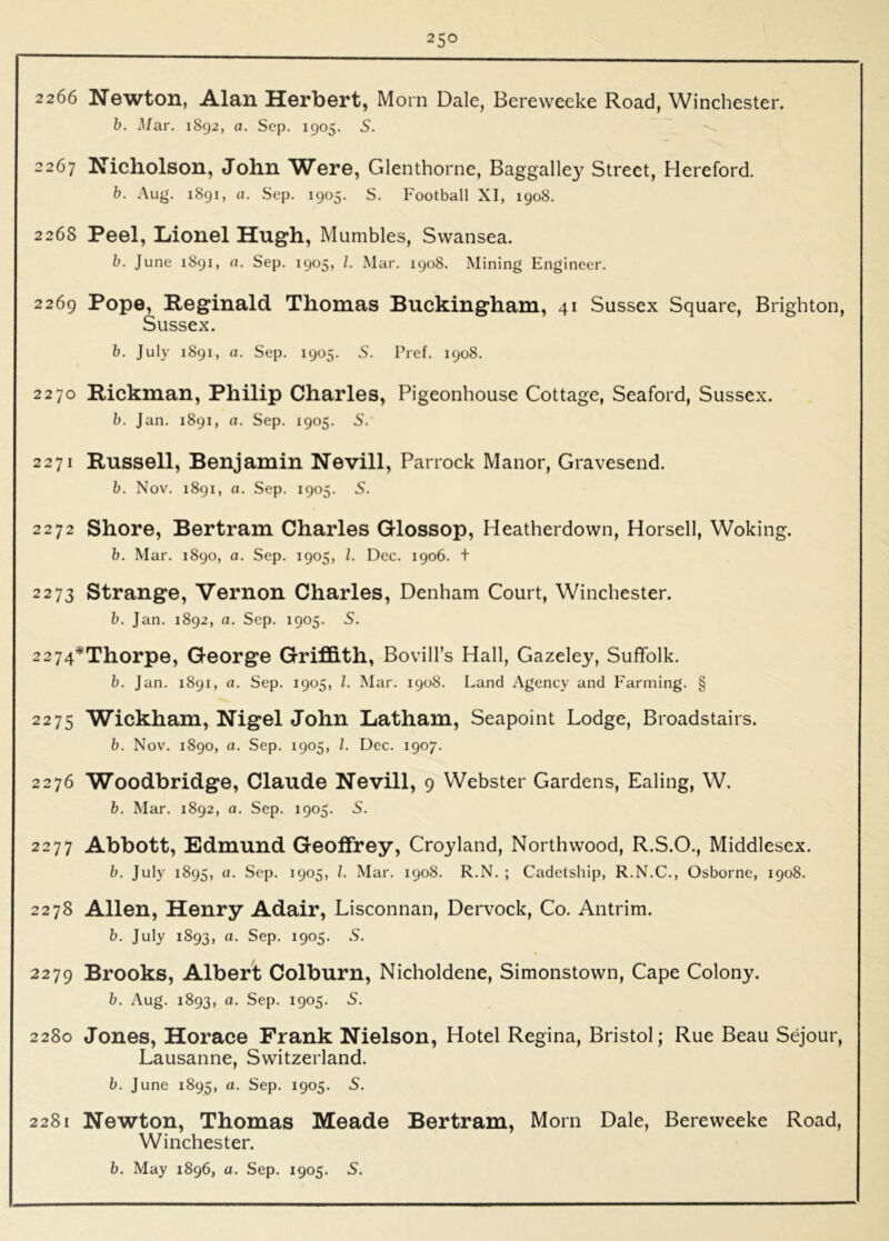 2266 Newton, Alan Herbert, Morn Dale, Berewecke Road, Winchester. b. Mar. 1892, a. Sep. 1905. S. 2267 Nicholson, John Were, Glenthorne, Baggalley Street, Hereford. b. Aug. 1891, a. Sep. 1905. S. Football XI, 1908. 226S Peel, Lionel Hugh, Mumbles, Swansea. b. June 1891, n. Sep. 1905, /. Mar. 1908. Mining Engineer. 2269 Pope, Reginald Thomas Buckingham, 41 Sussex Square, Brighton, Sussex. b. July 1891, a. Sep. 1905. S. Pref. 1908. 2270 Rickman, Philip Charles, Pigeonhouse Cottage, Seaford, Sussex. b. Jan. 1891, a. Sep. 1905. 5. 2271 Russell, Benjamin Nevill, Parrock Manor, Gravesend. b. Nov. 1891, a. Sep. 1905. 5. 2272 Shore, Bertram Charles Glossop, Heatherdown, Horsell, Woking. b. Mar. 1890, a. Sep. 1905, 1. Dec. 1906. t 2273 Strange, Vernon Charles, Denham Court, Winchester. b. Jan. 1892, a. Sep. 1905. S. 2274* Thorpe, George GrifB.th, Bovill’s Hall, Gazeley, Suffolk. b. Jan. 1891, a. Sep. 1905, 1. Mar. 1908. Land Agency and Farming. § 2275 Wickham, Nigel John Latham, Seapoint Lodge, Broadstairs. b. Nov. 1890, a. Sep. 1905, 1. Dec. 1907. 2276 Woodbridge, Claude Nevill, 9 Webster Gardens, Ealing, W. b. Mar. 1892, a. Sep. 1905. S. 2277 Abbott, Edmund Geoffrey, Croyland, Northwood, R.S.O., Middlesex. b. July 1895, a. Sep. 1905, /. Mar. 1908. R.N. ; Cadetship, R.N.C., Osborne, 1908. 2278 Allen, Henry Adair, Lisconnan, Dervock, Co. Antrim. b. July 1893, a. Sep. 1905. S. 2279 Brooks, Albert Colburn, Nicholdene, Simonstown, Cape Colony. b. Aug. 1893, a. Sep. 1905. S. 2280 Jones, Horace Frank Nielson, Hotel Regina, Bristol; Rue Beau Sejour, Lausanne, Switzerland. b. June 1895, a. Sep. 1905. S. 2281 Newton, Thomas Meade Bertram, Morn Dale, Bereweeke Road, Winchester.