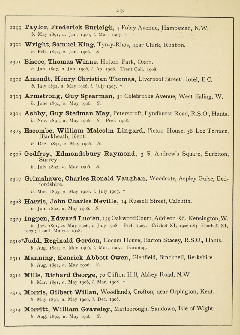2299 Taylor, Frederick Burleigh, 4 Foley Avenue, Hampstead, N.W. b. May 1891, a. Jan. 1906, 1. Mar. 1907, t 2300 Wright, Samuel King, Tyn-y-Rhos, near Chirk, Ruabon. b. I'eb. 1892, a. Jan. 1906. S. 2301 Biscoe, Thomas Winne, Holton Park, Oxon. b. Jan. 1897, a. Jan. 1906, 1. Ap. 1908. Trent Coll. 1908. 2302 Amendt, Henry Christian Thomas, Liverpool Street Hotel, E.C. b. July 1892, a. May 1906, /. July 1907. t 2303 Armstrong, Guy Spearman, 31 Colebrooke Avenue, West Ealing, W. b. June 1892, a. May 1906. 5. 2304 Ashby, Guy Stedman May, Peterscroft, Lyndhurst Road, R.S.O., Hants. b. Nov. 1891, a. May 1906. S. Pref. 1908. 2305 Escombe, William Malcolm Lingard, Picton House, 38 Lee Terrace, Blackheath, Kent. b. Dec. 1891, a. May 1906. 5. 2306 Godfrey, Edmondsbury Raymond, 3 S. Andrew’s Square, Surbiton, Surrey. b. July 1892, a. May 1906. S. 2307 Grimshawe, Charles Ronald Vaughan, Woodcote, Aspley Guise, Bed- fordshire. b. Mar. 1893, a. May 1906, 1. July 1907. t 2308 Harris, John Charles Neville, 14 Russell Street, Calcutta. b. Jan. 1892, a. May 1906. S. 2309 Ingpen, Edward Lucien, 159 OakwoodCourt, Addison Rd., Kensington, W. b. Jan. 1891, a. May 1906, 1. July 1908. Pref. 1907. Cricket XI, 1906-08; Football XI, 1907; Lond. Matric. 1908. 23TO*Judd, Reginald Gordon, Cocum House, Barton Stacey, R.S.O., Hants. b. Aug. 1891, a. May 1906, 1. Mar. 1907. Farming. 2311 Manning, Kenrick Abbott Owen, Glenfield, Bracknell, Berkshire. b. Aug. 1892, a. May 1906. S. 2312 Mills, Richard George, 70 Clifton Hill, Abbey Road, N.W. b. Mar. 1891, a. May 1906, 1. Mar. 1908. t 2313 Morris, Gilbert Willan, Woodlands, Crofton, near Orpington, Kent. b. May 1891, a. May 1906, 1. Dec. 1908. 2314 Morritt, William Graveley, Marlborough, Sandown, Isle of Wight.