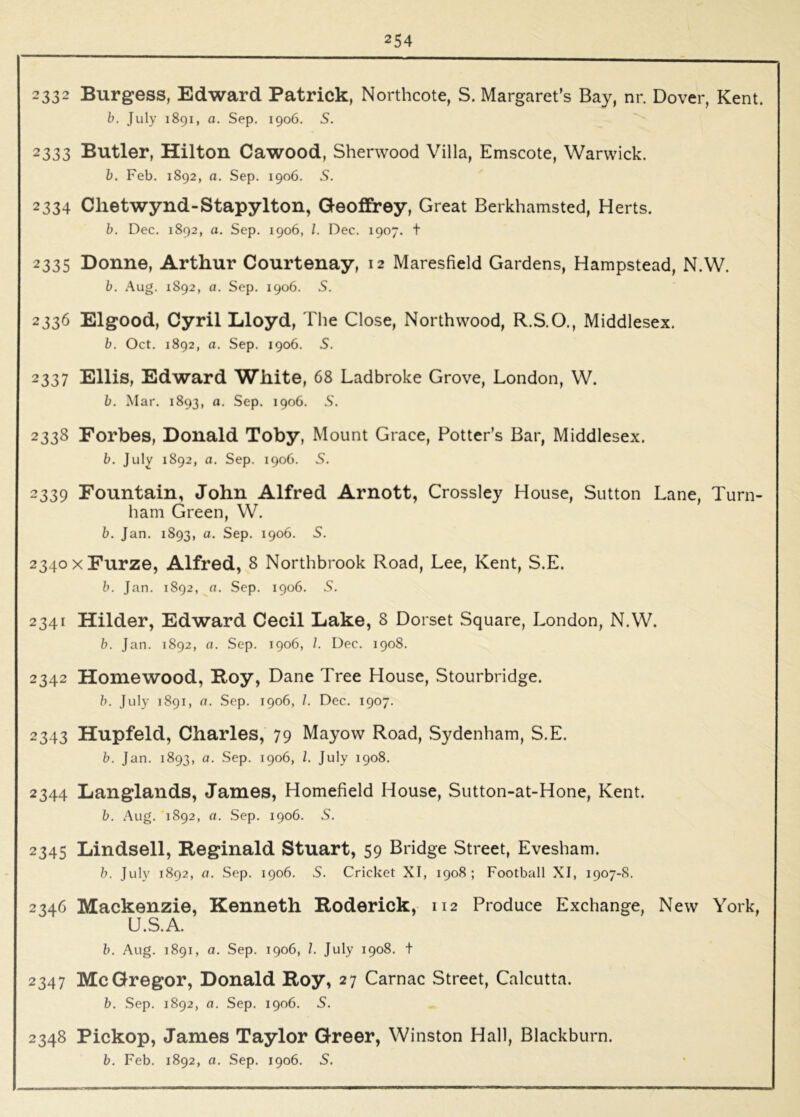 2332 Burgess, Edward Patrick, Northcote, S. Margaret’s Bay, nr. Dover, Kent. h. July 1891, a. Sep. 1906. S. 2333 Butler, Hilton Cawood, Sherwood Villa, Emscote, Warwick. b. Feb. 1892, a. Sep. 1906. S. 2334 Chetwynd-Stapylton, Geoffrey, Great Berkhamsted, Herts. b. Dec. 1892, a. Sep. 1906, 1. Dec. 1907. t 2335 Donne, Arthur Courtenay, 12 Maresfield Gardens, Hampstead, N.W. b. Aug. 1892, a. Sep. 1906. S. 2336 Elgood, Cyril Lloyd, The Close, North wood, R.S.O., Middlesex. b. Oct. 1892, a. Sep. 1906. S. 2337 Ellis, Edward White, 68 Ladbroke Grove, London, W. b. Mar. 1893, a. Sep. 1906. S. 2338 Forbes, Donald Toby, Mount Grace, Potter’s Bar, Middlesex. b. July 1892, a. Sep. 1906. S. 2339 Fountain, John Alfred Arnott, Crossley House, Sutton Lane, Turn- ham Green, W. b. Jan. 1893, a. Sep. 1906. S. 2340 X Furze, Alfred, 8 Northbrook Road, Lee, Kent, S.E. b. Jan. 1892, a. Sep. 1906. 5. 2341 Hilder, Edward Cecil Lake, 8 Dorset Square, London, N.W. b. Jan. 1892, a. Sep. 1906, /. Dec. 1908. 2342 Homewood, Roy, Dane Tree House, Stourbridge. b. July 1891, a. Sep. 1906, /. Dec. 1907. 2343 Hupfeld, Charles, 79 Mayow Road, Sydenham, S.E. b. Jan. 1893, a. Sep. 1906, 1. July 1908. 2344 Langlands, James, Homefield House, Sutton-at-Hone, Kent. b. Aug. 1892, a. Sep. 1906. S. 2345 Lindsell, Reginald Stuart, 59 Bridge Street, Evesham. b. July 1892, a. Sep. 1906. 5. Cricket XI, 1908; Football XI, 1907-S. 2346 Mackenzie, Kenneth Roderick, 112 Produce Exchange, New York, U.S.A. b. Aug. 1891, a. Sep. 1906, I. July 1908. + 2347 McGregor, Donald Roy, 27 Carnac Street, Calcutta. b. Sep. 1892, a. Sep. 1906. S. 2348 Pickop, James Taylor Greer, Winston Hall, Blackburn.