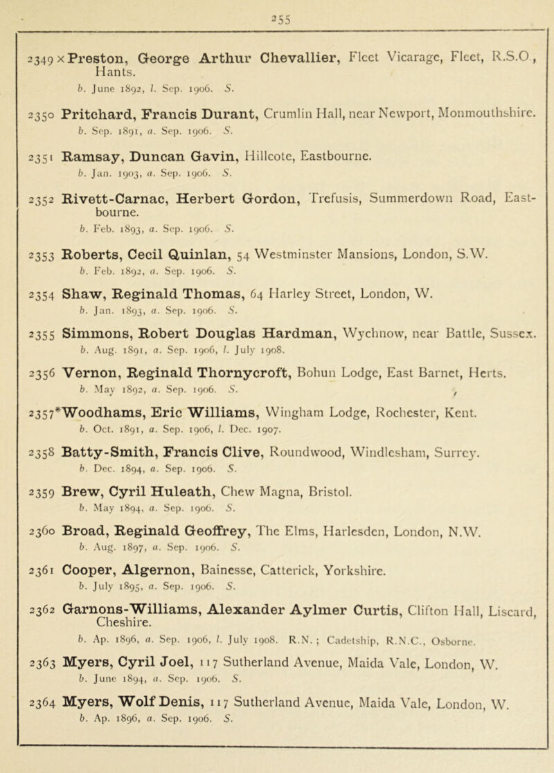2349 X Pi'QSton, George Arthur Chevallier, Fleet Viearage, Fleet, R.S.O, Hants. h. June 1892, /. Sep. 1906. 5. 2350 Pritchard, Francis Durant, Crumlin Hall, near Newport, Monmouthshire. b. Sop. 1891, a. Sep. 1906. S. 2351 Ramsay, Duncan Gavin, Hilleotc, Eastbourne. b. Jan. 1903, o. Sep. 1906. 5. 2352 Rivett-Carnac, Herbert Gordon, Trefusis, Summerdown Road, East- bourne. b. Feb. 1893, a. Sep. 1906. S. 2353 Roberts, Cecil Quinlan, 54 Westminster Mansions, London, S.W. b. Feb. 1892, a. Sep. 1906. S. 2354 Shaw, Reginald Thomas, 64 Harley Street, London, W. b. Jan. 1893, (I. .Sep. 1906. S. 2355 Simmons, Robert Douglas Hardman, Wychnow, near Battle, Sussex. b. Aug. 1891, a. Sep. 1906, /. July 1908. 2356 Vernon, Reginald Thornycroft, Bohun Lodge, East Barnet, Herts. b. May 1892, a. Sep. 1906. .S’. , 2357*^Woodhams, Eric Williams, Wingham Lodge, Roehester, Kent. b. Oct. 1891, a. Sep. 1906, /. Dec. 1907. 2358 Batty-Smith, Francis Clive, Roundwood, Windlesham, Surrey. b. Dec. 1894, a. Sep. 1906. S. 2359 Brew, Cyril Huleath, Chew Magna, Bristol. b. .May 1894. a. Sep. 190b. S. 2360 Broad, Reginald Geoffrey, The Elms, Harlcsden, London, N.W. b. .Aug. 1897, a. Sep. 1906. S. 2361 Cooper, Algernon, Bainessc, Cattcrick, Yorkshire. b. July 1895, a. Sep. 1906. S. 2362 Garnons-Williams, Alexander Aylmer Curtis, Clifton Hall, Liseard, Cheshire. b. Ap. 1896, a. Sep. 1906, /. July 1908. R.N. ; Cadetship, R.N.C., Osborne. 2363 Myers, Cyril Joel, 117 Sutherland Avenue, Maida Vale, London, W. b. June 1894, (I. Sep. 1906. S. 2364 Myers, Wolf Denis, 117 Sutherland Avenue, Maida Vale, London, W.