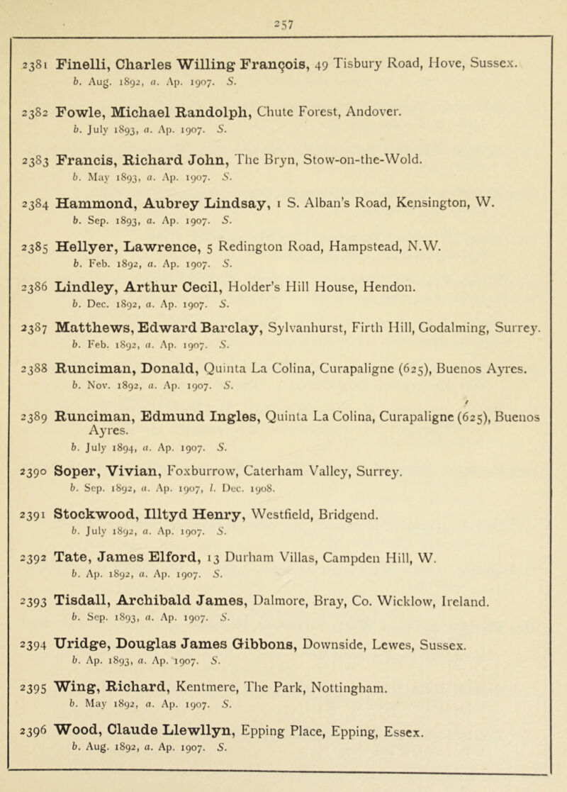 2381 Finelli, Charles Willing Francois, 49 Tisbury Road, Hove, Sussex. b. Aug. 1892, a. Ap. 1907. S. 2382 Fowle, Michael Randolph, Chute Forest, Andover. b. July 1893, Of. Ap. 1907. 5. 2383 Francis, Richard John, The Bryn, Stovv-on-the-Wold. b. May 1893, a. Ap. 1907. 5. 2384 Hammond, Aubrey Lindsay, i S. Alban’s Road, Kensington, W. b. Sep. 1893, a. Ap. 1907. 5. 2385 Hellyer, Lawrence, 5 Redington Road, Hampstead, N.W. b. Feb. 1892, a. Ap. 1907. S. 2386 Lindley, Arthur Cecil, Holder’s Hill House, Hendon. b. Dec. 1892, a. Ap. 1907. S’. 2387 Matthews, Edward Barclay, Sylvanhurst, Firth Hill, Godaiming, Surre3^ b. Feb. 1892, a. Ap. 1907. S. 2388 Runciman, Donald, Quinta La Colina, Curapaligne (625), Buenos A3Tes. b. Nov. 1892, a. Ap. 1907. S. / 2389 Runciman, Edmund Ingles, Quinta La Colina, Curapaligne (625), Buenos Ayres. b. July 1894, u. Ap. 1907. S. 2390 Soper, Vivian, Foxburrovv, Caterham Valley, Surrey. b. Sep. 1892, Cl. Ap. 1907, /. Dec. 1908. 2391 Stockwood, Illtyd Henry, Westfield, Bridgend. b. July 1892, a. Ap. 1907. S'. 2392 Tate, James Elford, 13 Durham Villas, Campden Hill, W. b. Ap. 1892, a. Ap. 1907. S. 2393 Tisdall, Archibald James, Dalmore, Bray, Co. Wicklow, Ireland. b. Sep. 1893, a. Ap. 1907. S'. 2394 Uridge, Douglas James Gibbons, Downside, Lewes, Sussex. b. Ap. 1893, a. Ap. 1907. S’. 2395 Wing, Richard, Kentmere, The Park, Nottingham. b. May 1892, a. Ap. 1907. S. 2396 Wood, Claude Llewllyn, Epping Place, Epping, Essex.