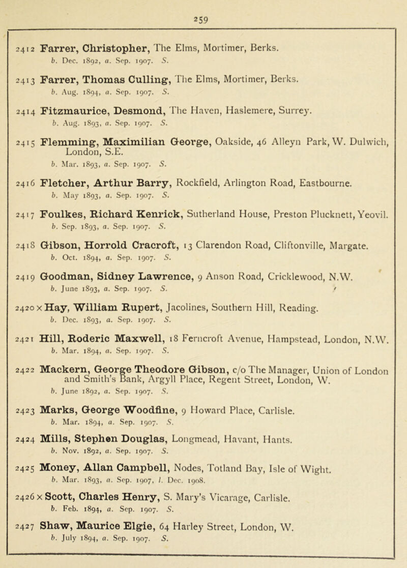 2412 Farrer, Christopher, The Elms, Mortimer, Berks. b. Dec. 1892, a. Sep. 1907. S. 2413 Farrer, Thomas Culling, I he Elms, Mortimer, Berks. b. Aug. 1894, a. Sep. 1907. S. 2414 Fitzmaurice, Desmond, The Haven, Haslemere, Surrey. b. Aug. 1893, a. .Sep. 1907. 5. 2415 Flemming, Maximilian George, Oakside, 46 Alleyn Park, W. Dulwich, London, S.E. b. Mar. 1893, a. Sep. 1907. S. 2416 Fletcher, Arthur Barry, Rockfield, Arlington Road, Eastbourne. b. May 1893, a. Sep. 1907. S. 2417 Foulkes, Richard Kenrick, Sutherland House, Preston Plucknett, Yeovil. b. Sep. 1893, a. Sep. 1907. S. 241S Gibson, Horrold Cracroft, 13 Clarendon Road, Cliftonville, Margate. b. Oct. 1894, a. Sep. 1907. S. 2419 Goodman, Sidney Lawrence, 9 Anson Road, Cricklewood, N.W. b. June 1893, a. Sep. 1907. S. ' 2420 XHay, William Rupert, Jacolines, Southern Hill, Reading. b. Dec. 1893, a. Sep. 1907. S. 2421 Hill, Roderic Maxwell, i8 Ferncroft Avenue, Hampstead, London, N.W. b. Mar. 1894, a. Sep. 1907. S. 2422 Mackern, George Theodore Gibson, c/oThe Manager, Union of London and Smith’s Bank, Argyll Place, Regent Street, London, W. h. June 1892, a. Sep. 1907. S. 2423 Marks, George Woodfine, 9 Howard Place, Carlisle. b. Mar. 1894, a. Sep. 1907. S. 2424 Mills, Stephen Douglas, Longmead, Havant, Hants. b. Nov. 1892, a. Sep. 1907. S. 2425 Money, Allan Campbell, Nodes, Totland Bay, Isle of Wight. b. Mar. 1893, a. Sep. 1907, /. Dec. 1908. 2426 X Scott, Charles Henry, S. Mary’s Vicarage, Carlisle. b. Feb. 1894, a. Sep. 1907. S. 2427 Shaw, Maurice Elgie, 64 Harley Street, London, W.