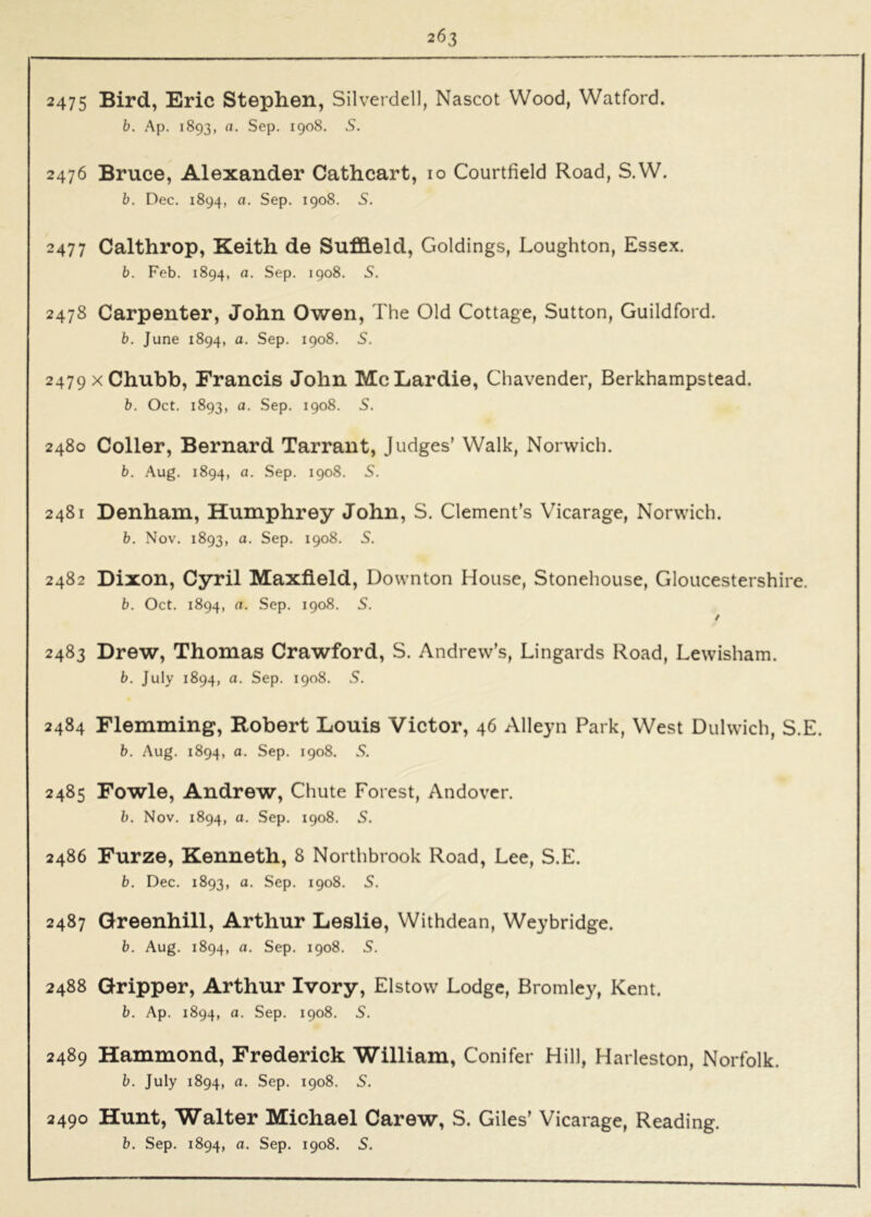 2475 Bird, Eric Stephen, Silverdell, Nascot Wood, Watford. b. Ap. 1893, a. Sep. 1908. S. 2476 Bruce, Alexander Cathcart, lo Courtfield Road, S.W. b. Dec. 1894, a. Sep. 1908. S. 2477 Calthrop, Keith de Sufheld, Goldings, Loughton, Essex. b. Feb. 1894, a. Sep. 1908. 5. 2478 Carpenter, John Owen, The Old Cottage, Sutton, Guildford. b. June 1894, a. Sep. 1908. S. 2479 X Chubb, Francis John McLardie, Chavender, Berkhampstead. b. Oct. 1893, a. Sep. 1908. 5. 2480 Coller, Bernard Tarrant, Judges’ Walk, Norwich. b. Aug. 1894, a. Sep. 1908. S. 2481 Denham, Humphrey John, S. Clement’s Vicarage, Norwich. b. Nov. 1893, a. Sep. 1908. S. 2482 Dixon, Cyril Maxfield, Downton House, Stonehouse, Gloucestershire. b. Oct. 1894, a. Sep. 1908. S. / 2483 Drew, Thomas Crawford, S. Andrew’s, Lingards Road, Lewisham. b. July 1894, a. Sep. 1908. S. 2484 Flemming, Robert Louis Victor, 46 Alleyn Park, West Dulwich, S.E. b. Aug. 1894, 1908. S. 2485 Fowle, Andrew, Chute Forest, Andover. b. Nov. 1894, a. Sep. 1908. S. 2486 Furze, Kenneth, 8 Northbrook Road, Lee, S.E. b. Dec. 1893, a. Sep. 1908. S. 2487 Qreenhill, Arthur Leslie, Withdean, Weybridge. b. Aug. 1894, a. Sep. 1908. S. 2488 Gripper, Arthur Ivory, Elstow Lodge, Bromley, Kent. b. Ap. 1894, a. Sep. 1908. S. 2489 Hammond, Frederick William, Conifer Hill, Harleston, Norfolk. b. July 1894, a. Sep. 1908. 5. 2490 Hunt, Walter Michael Carew, S. Giles’ Vicarage, Reading.