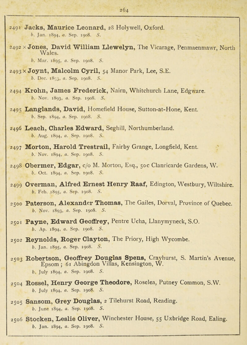 2491 Jacks, Maurice Leonard, 28 Holywell, Oxford. b. Jan. 1S94, a. Sep. 1908. S. 2492 X Jones, David William Llewelyn, The Vicarage, Penmaenmawr. North Wales. h. Mar. 1895, a. Sep. 1908. S. 2493X Joynt, Malcolm Cyril, 54 Manor Park, Lee, S.E. b. Dec. 1893, a. Sep. 1908. S. 2494 Krohn, James Frederick, Nairn, Whitchurch Lane, Edgware. b. Nov. 1893, a. Sep. 1908. 5. 2495 Langlands, David, Homefield House, Sutton-at-Hone, Kent. b. Sep. 1894, a. Sep. 1908. S. 2496 Leach, Charles Edward, Seghill, Northumberland. b, Aug. 1894, fl. Sep. 1908. S. 2497 Morton, Harold Trestrail, Fairby Grange, Longfield, Kent. b. Nov. 1894, a. Sep. 1908. S. 2498 Obermer, Edgar, c/o M. Morton, Esq., 50c Clanricarde Gardens, W. b. Oct. 1894, a. Sep. 1908. S. 2499 Overman, Alfred Ernest Henry Kaaf, Edington, Westbury, Wiltshire. b. Feb. 1895, a. Sep. 1908. S. 2500 Paterson, Alexander Thomas, The Gailes, Dorval, Province of Quebec. b. Nov. 1893, a. Sep. 1908. S. 2501 Payne, Edward Geoffrey, Pentre Ucha, Llanymyneck, S.O. b. Ap. 1894, a. Sep. 1908. 5. 2502 Reynolds, Roger Clayton, The Priory, High Wycombe. b. Jan. 1895, a. Sep. 1908. S. 2503 Robertson, Geoffrey Douglas Spens, Crayhurst, S. Martin’s Avenue, Epsom ; 61 Abingdon Villas, Kensington, W. b. July 1894, a. Sep. 1908. 5. 2504 Rossel, Henry George Theodore, Roselea, Putney Common, S.W. b. July 1894, o. Sep. 1908. S. 2505 Sansom, Grey Douglas, 2 Tilehurst Road, Reading. b. June 1894, o. Sep. 1908. 5. 2506 Stocken, Leslie Oliver, Winchester House, 55 Uxbridge Road, Ealing.